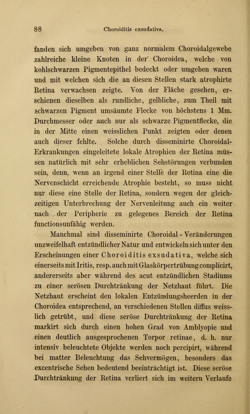 fanden sich umgeben von ganz normalem Choroidalgewebe zahlreiche kleine Knoten in der' Choroidea, welche von kohlschwarzen Pigmentepithel bedeckt oder umgeben waren und mit welchen sich die an diesen Stellen stark atrophirte Retina verwachsen zeigte. Von der Fläche gesehen, er- schienen dieselben als rundliche, gelbliche, zum Theil mit schwarzen Pigment umsäumte Flecke von höchstens 1 Mm, Durchmesser oder auch nur als schwarze Pigmentflecke, die in der Mitte einen weisslichen Punkt zeigten oder denen auch dieser fehlte. Solche durch disseminirte Choroidal- Erkrankungen eingeleitete lokale Atrophien der Retina müs- sen natürlich mit sehr erheblichen Sehstörungen verbunden sein, denn, wenn an irgend einer Stelle der Retina eine die Nervenschicht erreichende Atrophie besteht, so muss nicht nur diese eine Stelle der Retina, sondern wegen der gleich- zeitigen Unterbrechung der Nervenleitung auch ein weiter nach der Peripherie zu gelegenes Bereich der Retina functionsunfähig werden. Manchmal sind disseminirte Choroidal - Veränderungen unzweifelhaft entzündlicher Natur und entwickeln sich unter den Erscheinungen einer Choroiditis exsudativa, welche sich einerseits mit Iritis, resp. auch mit Glaskörpertrübung complicirt, andererseits aber während des acut entzündlichen Stadiums zu einer serösen Durchtränkung der Netzhaut führt. Die Netzhaut erscheint den lokalen Entzündungsheerden in der Choroidea entsprechend, an verschiedenen Stellen diffus weiss- lich getrübt, und diese seröse Durchtränkung der Retina markirt sich durch einen hohen Grad von Amblyopie und einen deutlich ausgesprochenen Torpor retinae, d. h. nur intensiv beleuchtete Objekte werden noch percipirt, während bei matter Beleuchtung das Sehvermögen, besonders das excentrische Sehen bedeutend beeinträchtigt ist. Diese seröse Durchtränkung der Retina verliert sich im weitern Verlaufe