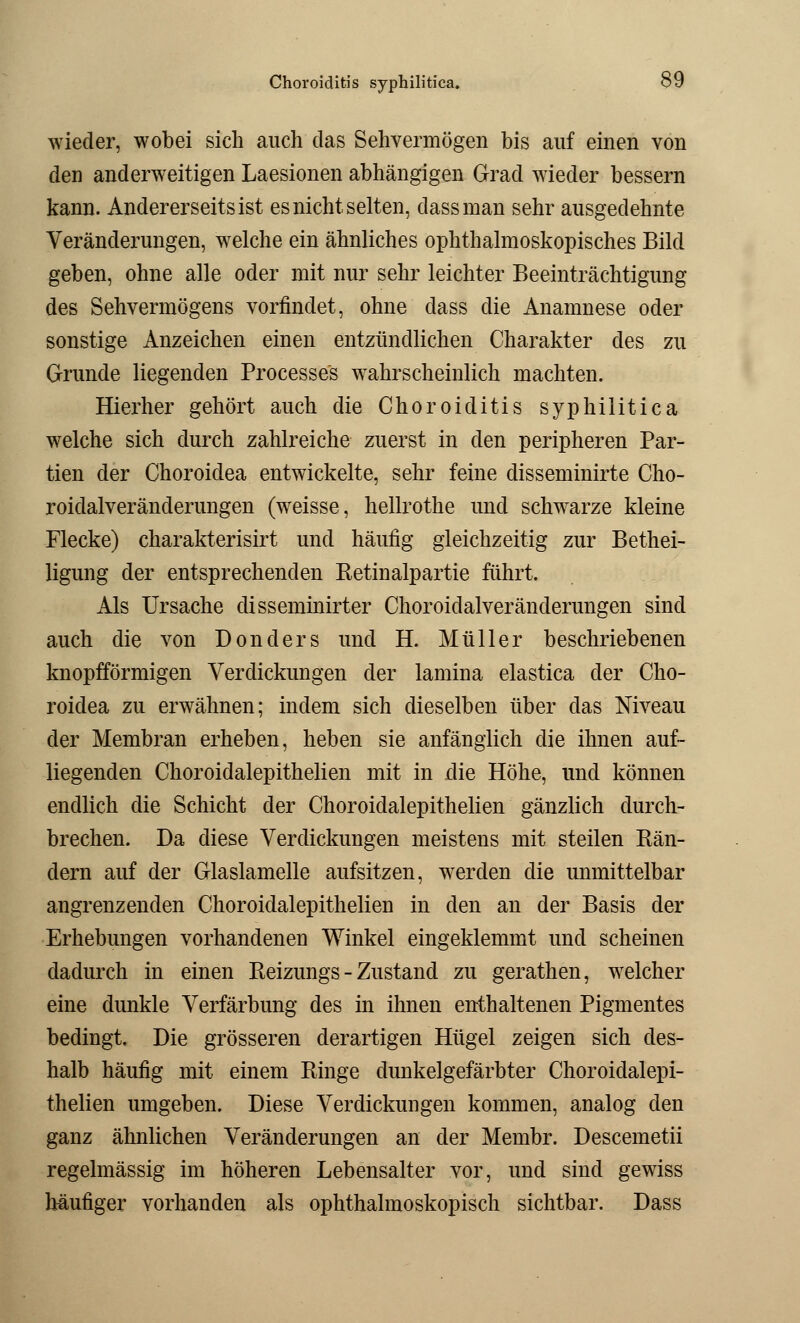 wieder, wobei sich auch das Sehvermögen bis auf einen von den anderweitigen Laesionen abhängigen Grad wieder bessern kann. Andererseits ist es nicht selten, dassman sehr ausgedehnte Veränderungen, welche ein ähnliches ophthalmoskopisches Bild geben, ohne alle oder mit nur sehr leichter Beeinträchtigung des Sehvermögens vorfindet, ohne dass die Anamnese oder sonstige Anzeichen einen entzündlichen Charakter des zu Grunde liegenden Processus wahrscheinlich machten. Hierher gehört auch die Choroiditis syphilitica welche sich durch zahlreiche zuerst in den peripheren Par- tien der Choroiclea entwickelte, sehr feine disseminirte Cho- roidalveränderungen (weisse, hellrothe und schwarze kleine Flecke) charakterisirt und häufig gleichzeitig zur Bethei- ligung der entsprechenden Retinalpartie führt. Als Ursache disseminirter Choroiclalveränderungen sind auch die von Don der s und H. Müller beschriebenen knopfförmigen Verdickungen der lamina elastica der Cho- roidea zu erwähnen; indem sich dieselben über das Niveau der Membran erheben, heben sie anfänglich die ihnen auf- liegenden Choroidalepithelien mit in die Höhe, und können endlich die Schicht der Choroidalepithelien gänzlich durch- brechen. Da diese Verdickungen meistens mit steilen Rän- dern auf der Glaslamelle aufsitzen, werden die unmittelbar angrenzenden Choroidalepithelien in den an der Basis der Erhebungen vorhandenen Winkel eingeklemmt und scheinen dadurch in einen Reizungs - Zustand zu gerathen, welcher eine dunkle Verfärbung des in ihnen enthaltenen Pigmentes bedingt. Die grösseren derartigen Hügel zeigen sich des- halb häufig mit einem Ringe dunkelgefärbter Choroidalepi- thelien umgeben. Diese Verdickungen kommen, analog den ganz ähnlichen Veränderungen an der Membr. Descemetii regelmässig im höheren Lebensalter vor, und sind gewiss häufiger vorhanden als ophthalmoskopisch sichtbar. Dass