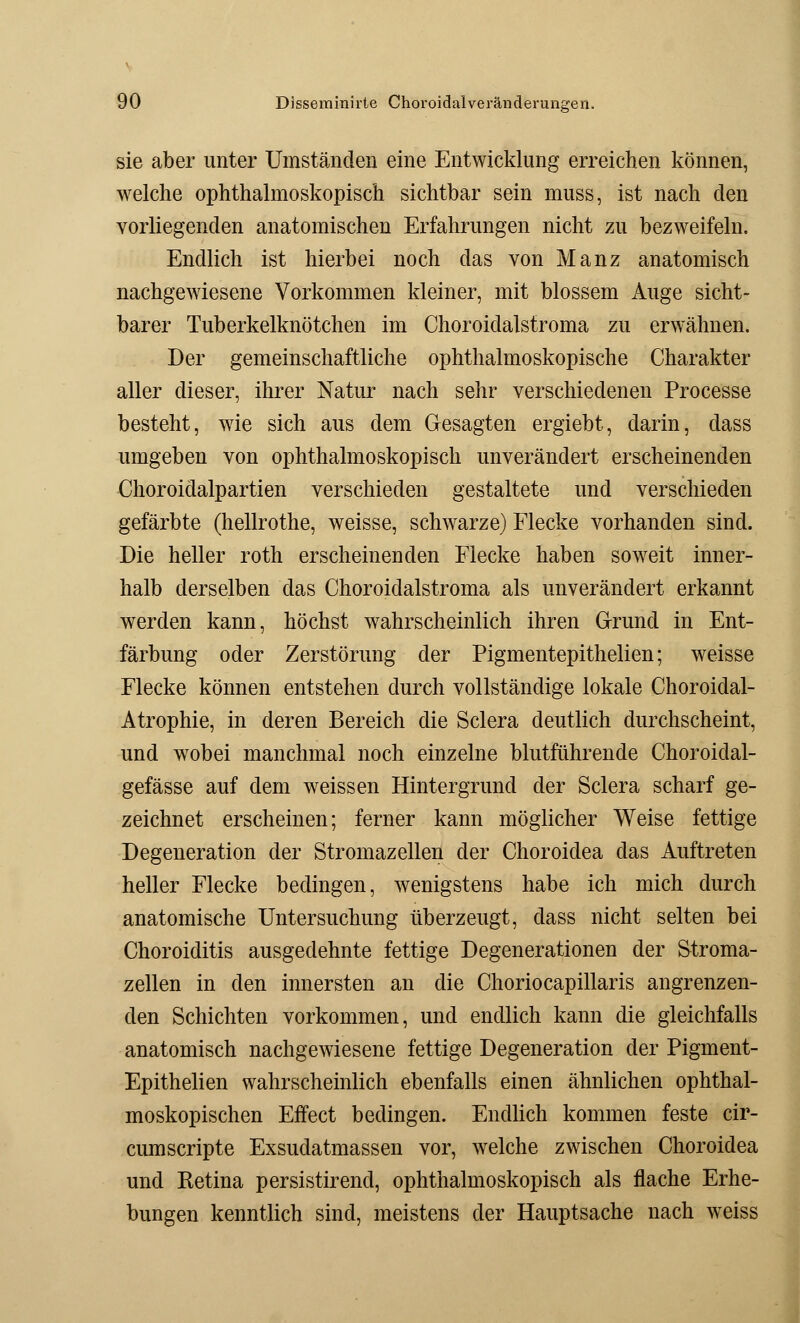 sie aber unter Umständen eine Entwicklung erreichen können, welche ophthalmoskopisch sichtbar sein muss, ist nach den vorliegenden anatomischen Erfahrungen nicht zu bezweifeln. Endlich ist hierbei noch das von Manz anatomisch nachgewiesene Vorkommen kleiner, mit blossem Auge sicht- barer Tuberkelknötchen im Choroidalstroma zu erwähnen. Der gemeinschaftliche ophthalmoskopische Charakter aller dieser, ihrer Natur nach sehr verschiedenen Processe besteht, wie sich aus dem Gesagten ergiebt, darin, dass umgeben von ophthalmoskopisch unverändert erscheinenden Choroidalpartien verschieden gestaltete und verschieden gefärbte (hellrothe, weisse, schwarze) Flecke vorhanden sind. Die heller roth erscheinenden Flecke haben soweit inner- halb derselben das Choroidalstroma als unverändert erkannt werden kann, höchst wahrscheinlich ihren Grund in Ent- färbung oder Zerstörung der Pigmentepithelien; weisse Flecke können entstehen durch vollständige lokale Choroidal- Atrophie, in deren Bereich die Sclera deutlich durchscheint, und wobei manchmal noch einzelne blutführende Choroidal- gefässe auf dem weissen Hintergrund der Sclera scharf ge- zeichnet erscheinen; ferner kann möglicher Weise fettige Degeneration der Stromazellen der Choroidea das Auftreten heller Flecke bedingen, wenigstens habe ich mich durch anatomische Untersuchung überzeugt, dass nicht selten bei Choroiditis ausgedehnte fettige Degenerationen der Stroma- zellen in den innersten an die Choriocapillaris angrenzen- den Schichten vorkommen, und endlich kann die gleichfalls anatomisch nachgewiesene fettige Degeneration der Pigment- Epithelien wahrscheinlich ebenfalls einen ähnlichen ophthal- moskopischen Effect bedingen. Endlich kommen feste cir- cumscripte Exsudatmassen vor, welche zwischen Choroidea und Ketina persistirend, ophthalmoskopisch als flache Erhe- bungen kenntlich sind, meistens der Hauptsache nach weiss