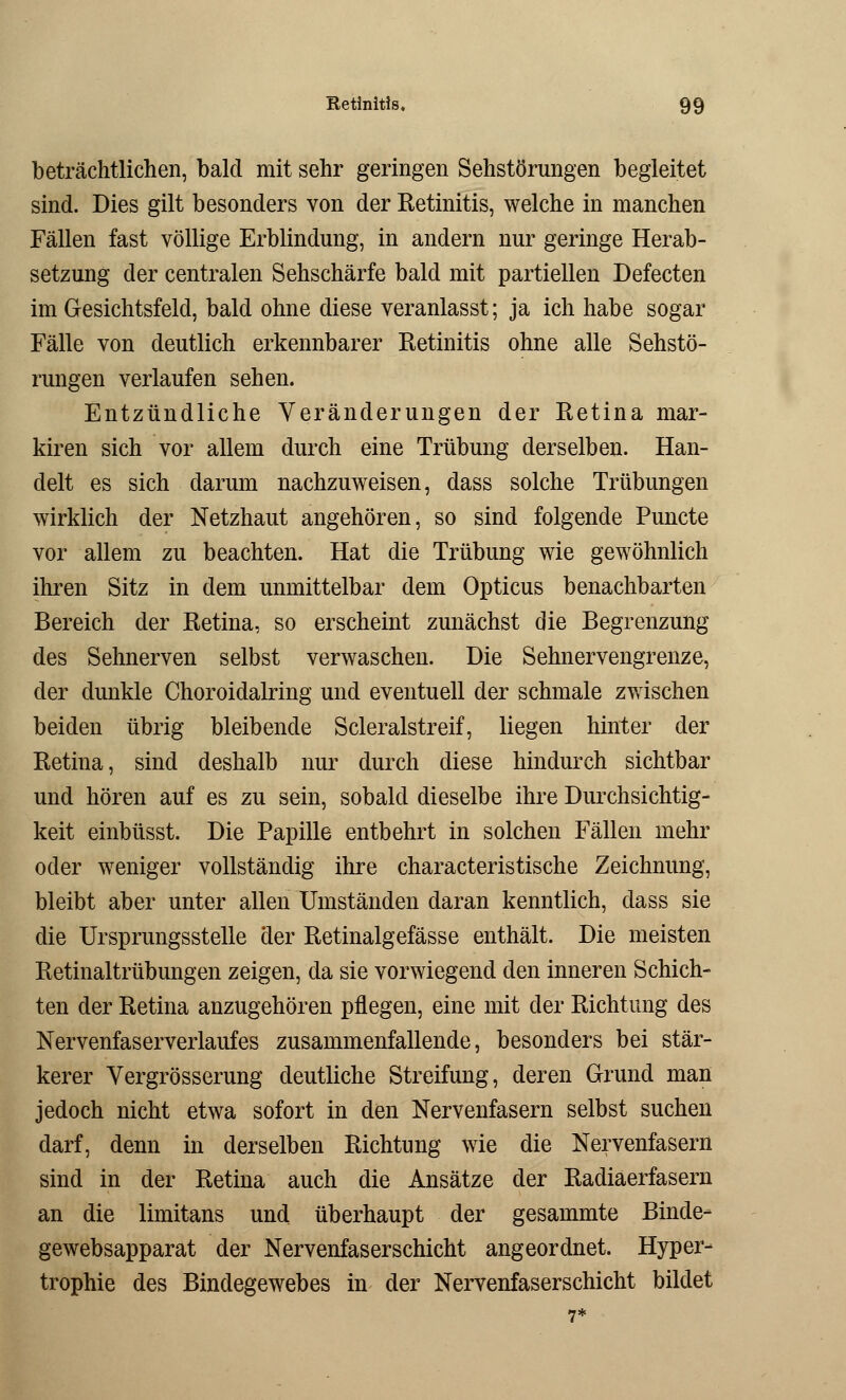 beträchtlichen, bald mit sehr geringen Sehstörungen begleitet sind. Dies gilt besonders von der Ketinitis, welche in manchen Fällen fast völlige Erblindung, in andern nur geringe Herab- setzung der centralen Sehschärfe bald mit partiellen Defecten im Gesichtsfeld, bald ohne diese veranlasst; ja ich habe sogar Fälle von deutlich erkennbarer Ketinitis ohne alle Sehstö- rungen verlaufen sehen. Entzündliche Veränderungen der Retina mar- kiren sich vor allem durch eine Trübung derselben. Han- delt es sich darum nachzuweisen, dass solche Trübungen wirklich der Netzhaut angehören, so sind folgende Puncte vor allem zu beachten. Hat die Trübung wie gewöhnlich ihren Sitz in dem unmittelbar dem Opticus benachbarten Bereich der Retina, so erscheint zunächst die Begrenzung des Sehnerven selbst verwaschen. Die Sehnervengrenze, der dunkle Choroidalring und eventuell der schmale zwischen beiden übrig bleibende Scleralstreif, liegen hinter der Retina, sind deshalb nur durch diese hindurch sichtbar und hören auf es zu sein, sobald dieselbe ihre Durchsichtig- keit einbüsst. Die Papille entbehrt in solchen Fällen mehr oder weniger vollständig ihre characteristische Zeichnung, bleibt aber unter allen Umständen daran kenntlich, dass sie die Ursprungsstelle der Retinalgefässe enthält. Die meisten Retinaltrübungen zeigen, da sie vorwiegend den inneren Schich- ten der Retina anzugehören pflegen, eine mit der Richtung des Nervenfaserverlaufes zusammenfallende, besonders bei stär- kerer Vergrösserung deutliche Streifung, deren Grund man jedoch nicht etwa sofort in den Nervenfasern selbst suchen darf, denn in derselben Richtung wie die Nervenfasern sind in der Retina auch die Ansätze der Radiäerfasern an die limitans und überhaupt der gesammte Binde- gewebsapparat der Nervenfaserschicht angeordnet. Hyper- trophie des Bindegewebes in der Nervenfaserschicht bildet