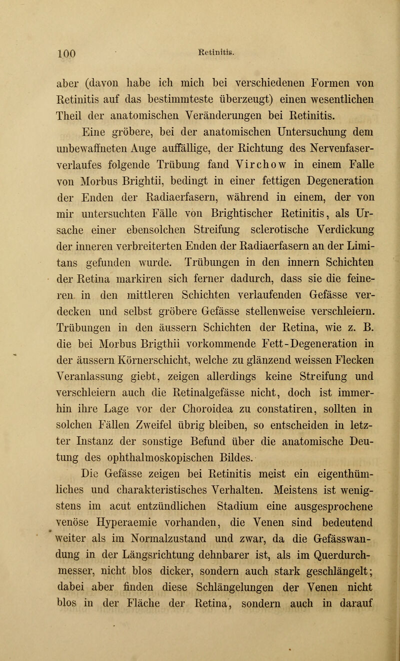 aber (davon habe ich mich bei verschiedenen Formen von Eetinitis auf das bestimmteste überzeugt) einen wesentlichen Theil der anatomischen Veränderungen bei Retinitis. Eine gröbere, bei der anatomischen Untersuchung dem unbewaffneten Auge auffällige, der Richtung des Nervenfaser- verlaufes folgende Trübung fand Virchow in einem Falle von Morbus Brightii, bedingt in einer fettigen Degeneration der Enden der Racliaerfasern, während in einem, der von mir untersuchten Fälle von Brightischer Retinitis, als Ur- sache einer ebensolchen Streifung sclerotische Verdickung der inneren verbreiterten Enden der Radiaerfasern an der Limi- tans gefunden wurde. Trübungen in den innern Schichten der Retina markiren sich ferner dadurch, dass sie die feine- ren in den mittleren Schichten verlaufenden Gefässe ver- decken und selbst gröbere Gefässe stellenweise verschleiern. Trübungen in den äussern Schichten der Retina, wie z. B. die bei Morbus Brigthii vorkommende Fett-Degeneration in der äussern Körnerschicht, welche zu glänzend weissen Flecken Veranlassung giebt, zeigen allerdings keine Streifung und verschleiern auch die Retinalgefässe nicht, doch ist immer- hin ihre Lage vor der Choroidea zu constatiren, sollten in solchen Fällen Zweifel übrig bleiben, so entscheiden in letz- ter Instanz der sonstige Befund über die anatomische Deu- tung des ophthalmoskopischen Bildes. Die Gefässe zeigen bei Retinitis meist ein eigenthüm- liches und charakteristisches Verhalten. Meistens ist wenig- stens im acut entzündlichen Stadium eine ausgesprochene venöse Hyperaemie vorhanden, die Venen sind bedeutend weiter als im Normalzustand und zwar, da die Gefässwan- dung in der Längsrichtung dehnbarer ist, als im Querdurch- messer, nicht blos dicker, sondern auch stark geschlängelt; dabei aber finden diese Schlängelungen der Venen nicht blos in der Fläche der Retina, sondern auch in darauf