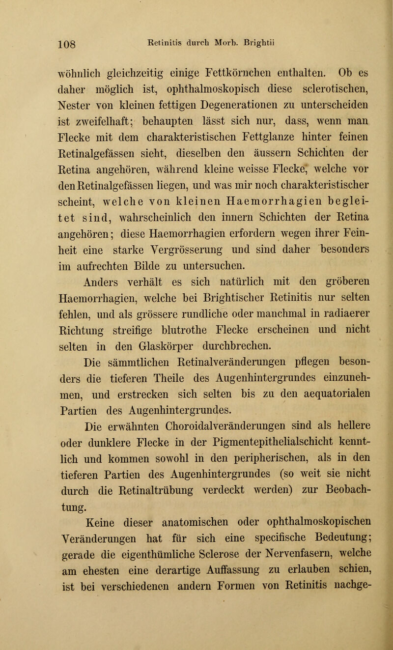 wohnlich gleichzeitig einige Fettkörnchen enthalten. Ob es daher möglich ist, ophthalmoskopisch diese sclerotischen, Nester von kleinen fettigen Degenerationen zu unterscheiden ist zweifelhaft; behaupten lässt sich nur, dass, wenn man Flecke mit dem charakteristischen Fettglanze hinter feinen Retinalgefässen sieht, dieselben den äussern Schichten der Retina angehören, während kleine weisse Flecke, welche vor den Retinalgefässen liegen, und was mir noch charakteristischer scheint, welche von kleinen Haemorrhagien beglei- tet sind, wahrscheinlich den innern Schichten der Retina angehören; diese Haemorrhagien erfordern wegen ihrer Fein- heit eine starke Vergrösserung und sind daher besonders im aufrechten Bilde zu untersuchen. Anders verhält es sich natürlich mit den gröberen Haemorrhagien, welche bei Brightischer Retinitis nur selten fehlen, und als grössere rundliche oder manchmal in radiaerer Richtung streifige blutrothe Flecke erscheinen und nicht selten in den Glaskörper durchbrechen. Die sämmtlichen Retinalveränderungen pflegen beson- ders die tieferen Theile des Augenhintergrundes einzuneh- men, und erstrecken sich selten bis zu den aequatorialen Partien des Augenhintergrundes. Die erwähnten Choroidalveränderungen sind als hellere oder dunklere Flecke in der Pigmentepithelialschicht kennt- lich und kommen sowohl in den peripherischen, als in den tieferen Partien des Augenhintergrundes (so weit sie nicht durch die Retinaltrübung verdeckt werden) zur Beobach- tung. Keine dieser anatomischen oder ophthalmoskopischen Veränderungen hat für sich eine specifische Bedeutung; gerade die eigenthümliche Sclerose der Nervenfasern, welche am ehesten eine derartige Auffassung zu erlauben schien, ist bei verschiedenen andern Formen von Retinitis nachge-