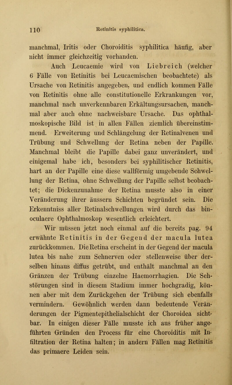 \\Q Retinitis syphilitica. manchmal, Iritis oder Choroiditis syphilitica häufig, aber nicht immer gleichzeitig vorhanden. Auch Leucaemie wird von Liebreich (welcher 6 Fälle von Retinitis bei Leucaemischen beobachtete) als Ursache von Ketinitis angegeben, und endlich kommen Fälle von Retinitis ohne alle constitutionelle Erkrankungen vor, manchmal nach unverkennbaren Erkältungsursachen, manch- mal aber auch ohne nachweisbare Ursache. Das ophthal- moskopische Bild ist in allen Fällen ziemlich übereinstim- mend. Erweiterung und Schlängelung der Retinalvenen und Trübung und Schwellung der Retina neben der Papille. Manchmal bleibt die Papille dabei ganz unverändert, und einigemal habe ich, besonders bei syphilitischer Retinitis, hart an der Papille eine diese wallförmig umgebende Schwel- lung der Retina, ohne Schwellung der Papille selbst beobach- tet; die Dickenzunahme der Retina musste also in einer Veränderung ihrer äussern Schichten begründet sein. Die Erkenntniss aller Retinalschwellungen wird durch das bin- oculaere Ophthalmoskop wesentlich erleichtert. Wir müssen jetzt noch einmal auf die bereits pag. 94 erwähnte Retinitis in der G-egend der macula lutea zurückkommen. Die Retina erscheint in der Gegend der macula lutea bis nahe zum Sehnerven oder stellenweise über der- selben hinaus diffus getrübt, und enthält manchmal an den Gränzen der Trübung einzelne Haemorrhagien. Die Seh- störungen sind in diesem Stadium immer hochgradig, kön- nen aber mit dem Zurückgehen der Trübung sich ebenfalls vermindern. Gewöhnlich werden dann bedeutende Verän- derungen der Pigmentepithelialschicht der Choroidea sicht- bar. In einigen dieser Fälle musste ich aus früher ange- führten Gründen den Process für eine Choroiditis mit In- filtration der Retina halten; in andern Fällen mag Retinitis das primaere Leiden sein.