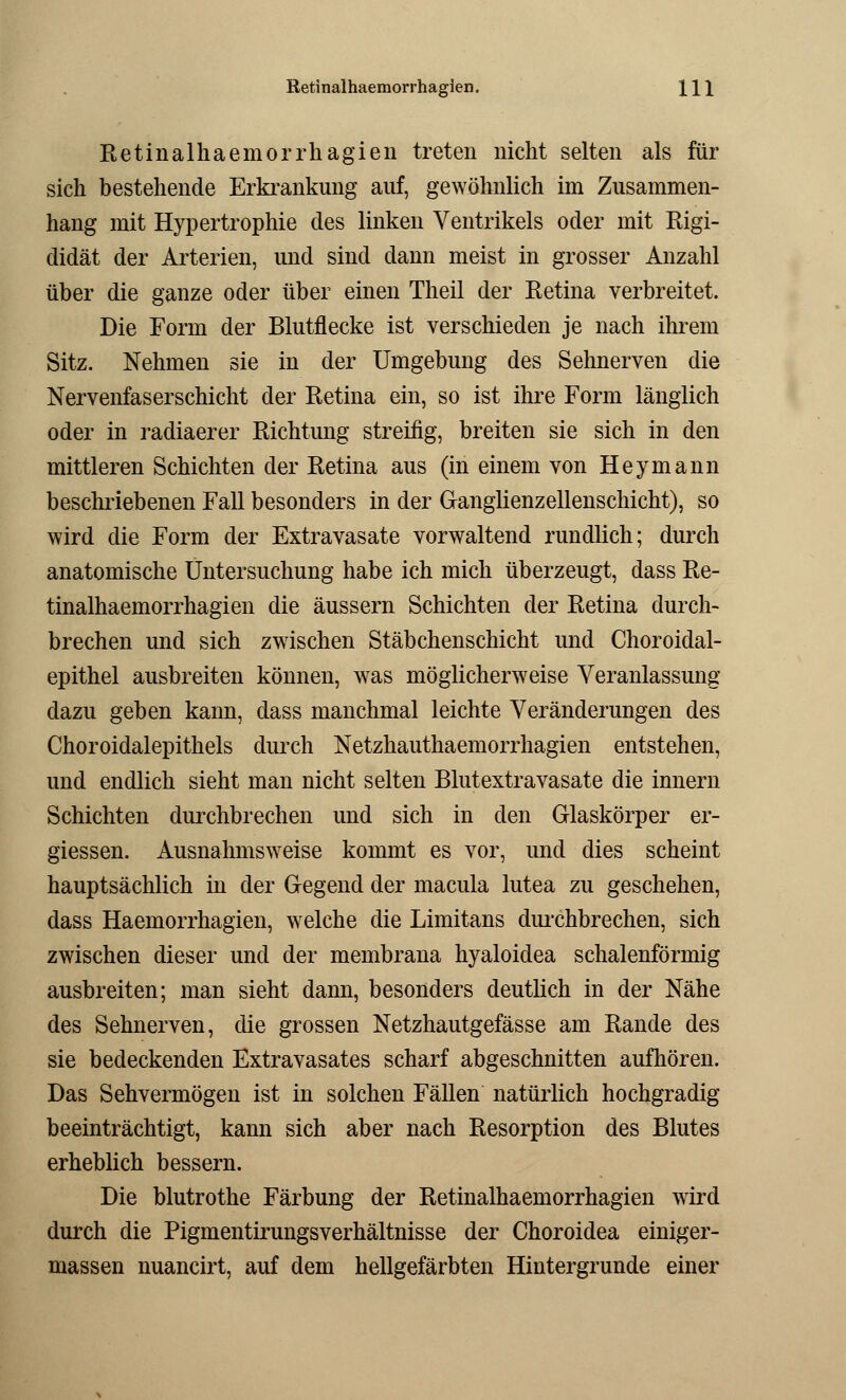 Retinalhaemorrhagien. Hl Retinalhaemorrhagien treten nicht selten als für sich bestehende Erkrankung auf, gewöhnlich im Zusammen- hang mit Hypertrophie des linken Ventrikels oder mit Rigi- didät der Arterien, und sind dann meist in grosser Anzahl über die ganze oder über einen Theil der Retina verbreitet. Die Form der Blutflecke ist verschieden je nach ihrem Sitz. Nehmen sie in der Umgebung des Sehnerven die Nervenfaserschicht der Retina ein, so ist ihre Form länglich oder in radiaerer Richtung streifig, breiten sie sich in den mittleren Schichten der Retina aus (in einem von Heymann beschriebenen Fall besonders in der Ganglienzellenschicht), so wird die Form der Extravasate vorwaltend rundlich; durch anatomische Untersuchung habe ich mich überzeugt, dass Re- tinalhaemorrhagien die äussern Schichten der Retina durch- brechen und sich zwischen Stäbchenschicht und Choroidal- epithel ausbreiten können, was möglicherweise Veranlassung dazu geben kann, dass manchmal leichte Veränderungen des Choroidalepithels durch Netzhauthaemorrhagien entstehen, und endlich sieht man nicht selten Blutextravasate die innern Schichten durchbrechen und sich in den Glaskörper er- giessen. Ausnahmsweise kommt es vor, und dies scheint hauptsächlich in der Gegend der macula lutea zu geschehen, dass Haemorrhagien, welche die Limitans durchbrechen, sich zwischen dieser und der membrana hyaloidea schalenförmig ausbreiten; man sieht dann, besonders deutlich in der Nähe des Sehnerven, die grossen Netzhautgefässe am Rande des sie bedeckenden Extravasates scharf abgeschnitten aufhören. Das Sehvermögen ist in solchen Fällen natürlich hochgradig beeinträchtigt, kann sich aber nach Resorption des Blutes erheblich bessern. Die blutrothe Färbung der Retinalhaemorrhagien wird durch die Pigmentirungsverhältnisse der Choroidea einiger- massen nuancirt, auf dem hellgefärbten Hintergrunde einer