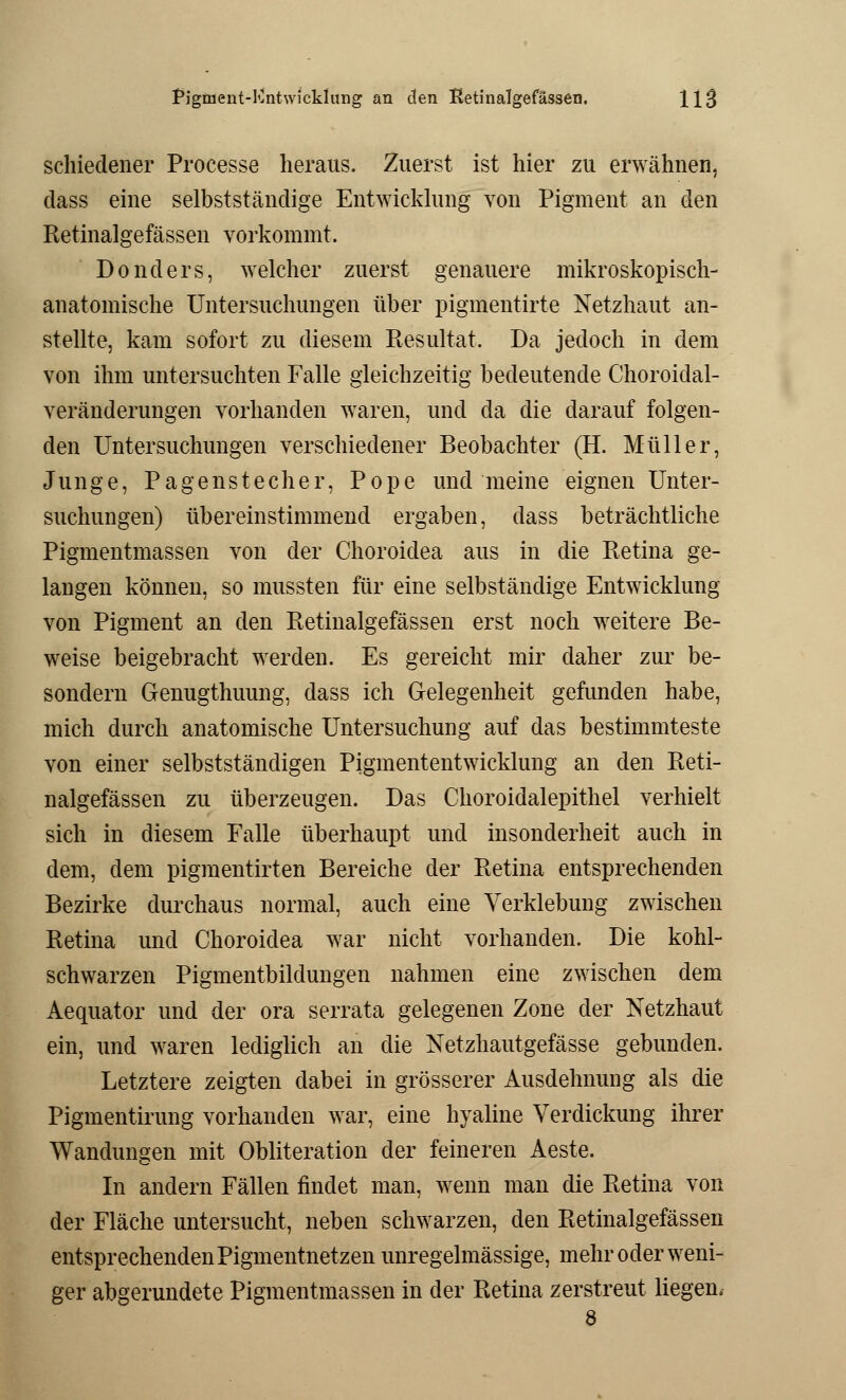 schiedener Processe heraus. Zuerst ist hier zu erwähnen, dass eine selbstständige Entwicklung von Pigment an den Retinalgefässen vorkommt. Donders, welcher zuerst genauere mikroskopisch- anatomische Untersuchungen über pigmentirte Netzhaut an- stellte, kam sofort zu diesem Resultat. Da jedoch in dem von ihm untersuchten Falle gleichzeitig bedeutende Choroidal- veränderungen vorhanden waren, und da die darauf folgen- den Untersuchungen verschiedener Beobachter (H. Müller, Junge, Pagenstecher, Pope und meine eignen Unter- suchungen) übereinstimmend ergaben, dass beträchtliche Pigmentmassen von der Choroidea aus in die Retina ge- langen können, so mussten für eine selbständige Entwicklung von Pigment an den Retinalgefässen erst noch weitere Be- weise beigebracht werden. Es gereicht mir daher zur be- sondern Genugthuung, dass ich Gelegenheit gefunden habe, mich durch anatomische Untersuchung auf das bestimmteste von einer selbstständigen Pigmententwicklung an den Reti- nalgefässen zu überzeugen. Das Choroidalepithel verhielt sich in diesem Falle überhaupt und insonderheit auch in dem, dem pigmentirten Bereiche der Retina entsprechenden Bezirke durchaus normal, auch eine Verklebung zwischen Retina und Choroidea war nicht vorhanden. Die kohl- schwarzen Pigmentbildungen nahmen eine zwischen dem Aequator und der ora serrata gelegenen Zone der Netzhaut ein, und waren lediglich an die Netzhautgefässe gebunden. Letztere zeigten dabei in grösserer Ausdehnung als die Pigmentirung vorhanden war, eine hyaline Verdickung ihrer Wandungen mit Obliteration der feineren Aeste. In andern Fällen findet man, wenn man die Retina von der Fläche untersucht, neben schwarzen, den Retinalgefässen entsprechenden Pigmentnetzen unregelmässige, mehr oder weni- ger abgerundete Pigmentmassen in der Retina zerstreut liegen, 8