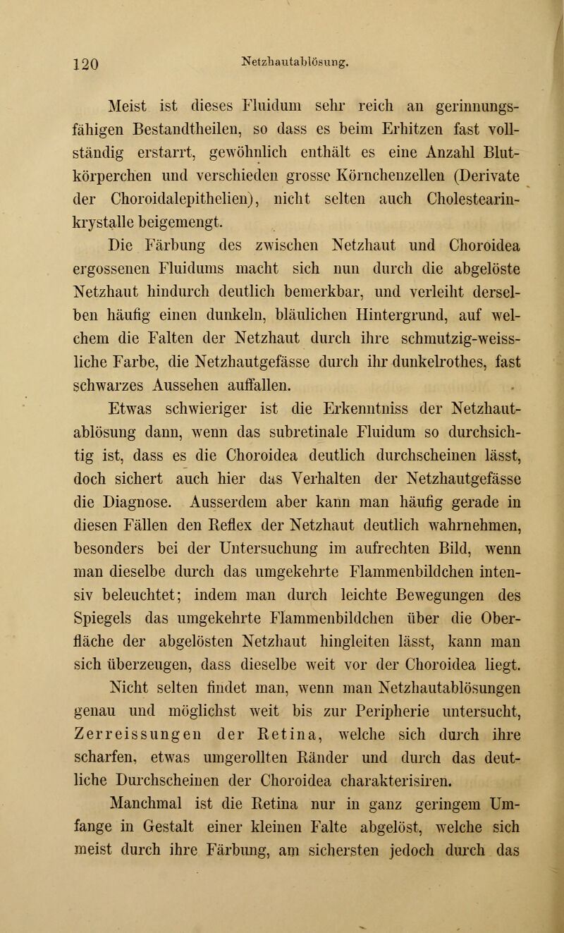 J20 Netzliautablösung. Meist ist dieses Fluiclum sehr reich an gerinnungs- fähigen Bestandteilen, so dass es beim Erhitzen fast voll- ständig erstarrt, gewöhnlich enthält es eine Anzahl Blut- körperchen und verschieden grosse Körnchenzellen (Derivate der Choroidalepithelien), nicht selten auch Cholestearin- krystalle beigemengt. Die Färbung des zwischen Netzhaut und Choroidea ergossenen Fluidums macht sich nun durch die abgelöste Netzhaut hindurch deutlich bemerkbar, und verleiht dersel- ben häufig einen dunkeln, bläulichen Hintergrund, auf wel- chem die Falten der Netzhaut durch ihre schmutzig-weiss- liche Farbe, die Netzhautgefässe durch ihr dunkelrothes, fast schwarzes Aussehen auffallen. Etwas schwieriger ist die Erkenntniss der Netzhaut- ablösung dann, wenn das subretinale Fluiclum so durchsich- tig ist, dass es die Choroidea deutlich durchscheinen lässt, doch sichert auch hier das Verhalten der Netzhautgefässe die Diagnose. Ausserdem aber kann man häufig gerade in diesen Fällen den Reflex der Netzhaut deutlich wahrnehmen, besonders bei der Untersuchung im aufrechten Bild, wenn man dieselbe durch das umgekehrte Flammenbildchen inten- siv beleuchtet; indem man durch leichte Bewegungen des Spiegels das umgekehrte Flammenbildchen über die Ober- fläche der abgelösten Netzhaut hingleiten lässt, kann man sich überzeugen, dass dieselbe weit vor der Choroidea liegt. Nicht selten findet man, wenn man Netzhautablösungen genau und möglichst weit bis zur Peripherie untersucht, Zerreissungen der Retina, welche sich durch ihre scharfen, etwas umgerollten Ränder und durch das deut- liche Durchscheinen der Choroidea charakterisiren. Manchmal ist die Retina nur in ganz geringem Um- fange in Gestalt einer kleinen Falte abgelöst, welche sich meist durch ihre Färbung, am sichersten jedoch durch das