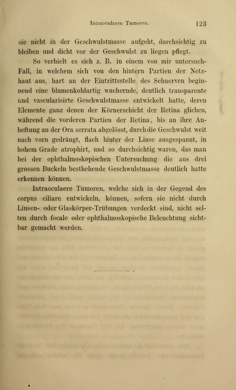 sie nicht in der Geschwulstmasse aufgeht, durchsichtig zu bleiben und dicht vor der Geschwulst zu liegen pflegt. So verhielt es sich z. B. in einem von mir untersuch- Fall, in welchem sich von den hintern Partien der Netz- haut aus, hart an der Eintrittsstelle des Sehnerven begin- nend eine blumenkohlartig wuchernde, deutlich transparente und vascularisirte Geschwulstmasse entwickelt hatte, deren Elemente ganz denen der Körnerschicht der Retina glichen, während die vorderen Partien der Retina, bis an ihre An- heftung an der Ora serrata abgelösst, durch die Geschwulst weit nach vorn gedrängt, flach hinter der Linse ausgespannt, in hohem Grade atrophirt, und so durchsichtig waren, das man bei der ophthalmoskopischen Untersuchung die aus drei grossen Buckeln besthehende Geschwulstmasse deutlich hatte erkennen können. Intraoculaere Tumoren, welche sich in der Gegend des corpus ciliare entwickeln, können, sofern sie nicht durch Linsen- oder Glaskörper-Trübungen verdeckt sind, nicht sel- ten durch focale oder ophthalmoskopische Beleuchtung sicht- bar gemacht werden.