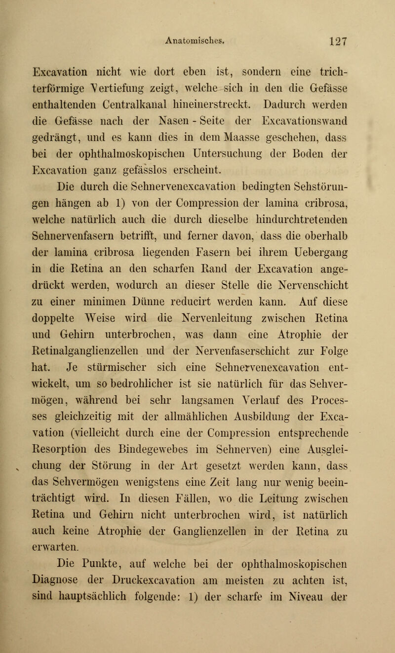 Excavation nicht wie dort eben ist, sondern eine trich- terförmige Vertiefung zeigt, welche sich in den die Gefässe enthaltenden Centralkanal hineinerstreckt. Dadurch werden die Gefässe nach der Nasen - Seite der Excavationswand gedrängt, und es kann dies in dem Maasse geschehen, dass bei der ophthalmoskopischen Untersuchung der Boden der Excavation ganz gefässlos erscheint. Die durch die Sehnervenexcavation bedingten Sehstörun- gen hängen ab 1) von der Compression der lamina cribrosa, welche natürlich auch die durch dieselbe hindurchtretenden Sehnervenfasern betrifft, und ferner davon, dass die oberhalb der lamina cribrosa liegenden Fasern bei ihrem Uebergang in die Retina an den scharfen Rand der Excavation ange- drückt werden, wodurch an dieser Stelle die Nervenschicht zu einer minimen Dünne reducirt werden kann. Auf diese doppelte Weise wird die Nervenleitung zwischen Retina und Gehirn unterbrochen, was dann eine Atrophie der Retinalganglienzellen und der Nervenfaserschicht zur Folge hat. Je stürmischer sich eine Sehnervenexcavation ent- wickelt, um so bedrohlicher ist sie natürlich für das Sehver- mögen, während bei sehr langsamen Verlauf des Proces- ses gleichzeitig mit der allmählichen Ausbildung der Exca- vation (vielleicht durch eine der Compression entsprechende Resorption des Bindegewebes im Sehnerven) eine Ausglei- chung der Störung in der Art gesetzt werden kann, dass das Sehvermögen wenigstens eine Zeit lang nur wenig beein- trächtigt wird. In diesen Fällen, wo die Leitung zwischen Retina und Gehirn nicht unterbrochen wird, ist natürlich auch keine Atrophie der Ganglienzellen in der Retina zu erwarten. Die Punkte, auf welche bei der ophthalmoskopischen Diagnose der Druckexcavation am meisten zu achten ist, sind hauptsächlich folgende: 1) der scharfe im Niveau der