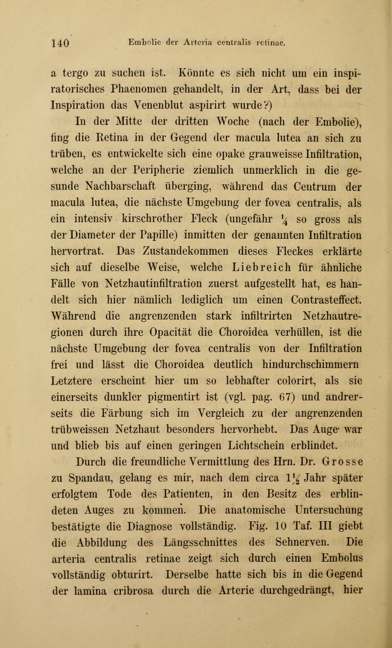 a tergo zu suchen ist. Könnte es sich nicht um ein inspi- ratorisches Phaenomen gehandelt, in der Art, dass bei der Inspiration das Venenblut aspirirt wurde?) In der Mitte der dritten Woche (nach der Embolie), fing die Retina in der Gegend der macula lutea an sich zu trüben, es entwickelte sich eine opake grauweisse Infiltration, welche an der Peripherie ziemlich unmerklich in die ge- sunde Nachbarschaft überging, während das Centrum der macula lutea, die nächste Umgebung der fovea centralis, als ein intensiv kirschrother Fleck (ungefähr \ so gross als der Diameter der Papille) inmitten der genannten Infiltration hervortrat. Das Zustandekommen dieses Fleckes erklärte sich auf dieselbe Weise, welche Liebreich für ähnliche Fälle von Netzhautinfiltration zuerst aufgestellt hat, es han- delt sich hier nämlich lediglich um einen Contrasteffect. Während die angrenzenden stark infiltrirten Netzhautre- gionen durch ihre Opacität die Choroidea verhüllen, ist die nächste Umgebung der fovea centralis von der Infiltration frei und lässt die Choroidea deutlich hindurchschimmern Letztere erscheint hier um so lebhafter colorirt, als sie einerseits dunkler pigmentirt ist (vgl. pag. 67) und andrer- seits die Färbung sich im Vergleich zu der angrenzenden trübweissen Netzhaut besonders hervorhebt. Das Auge* war und blieb bis auf einen geringen Lichtschein erblindet. Durch die freundliche Vermittlung des Hrn. Dr. Grosse zu Spandau, gelang es mir, nach dem circa l^Jahr später erfolgtem Tode des Patienten, in den Besitz des erblin- deten Auges zu kommen. Die anatomische Untersuchung bestätigte die Diagnose vollständig. Fig. 10 Taf. III giebt die Abbildung des Längsschnittes des Sehnerven. Die arteria centralis retinae zeigt sich durch einen Embolus vollständig obturirt. Derselbe hatte sich bis in die Gegend der lamina cribrosa durch die Arterie durchgedrängt, hier