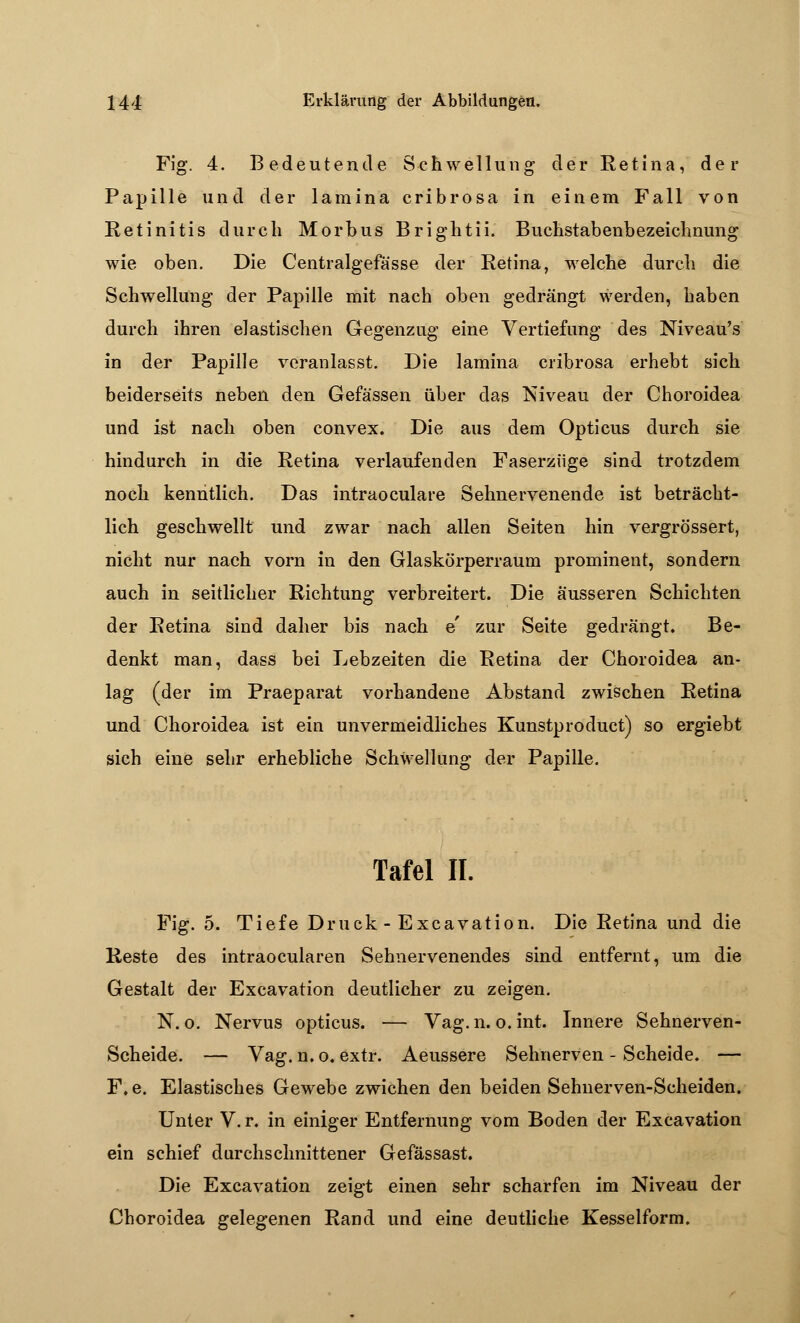 Fig. 4. Bedeutende Schwellung der Retina, der Papille und der lamina cribrosa in einem Fall von Retinitis durch Morbus Brightii. Buchstabenbezeichnung wie oben. Die Centralgefä'sse der Retina, welche durch die Schwellung der Papille mit nach oben gedrängt werden, haben durch ihren elastischen Gegenzug eine Vertiefung des Niveau's in der Papille veranlasst. Die lamina cribrosa erhebt sich beiderseits neben den Gefässen über das Niveau der Choroidea und ist nach oben convex. Die aus dem Opticus durch sie hindurch in die Retina verlaufenden Faserzüge sind trotzdem noch kenntlich. Das intraoculare Sehnervenende ist beträcht- lich geschwellt und zwar nach allen Seiten hin vergrössert, nicht nur nach vorn in den Glaskörperraum prominent, sondern auch in seitlicher Richtung verbreitert. Die äusseren Schichten der Retina sind daher bis nach e' zur Seite gedrängt. Be- denkt man, dass bei Lebzeiten die Retina der Choroidea an- lag (der im Praeparat vorhandene Abstand zwischen Retina und Choroidea ist ein unvermeidliches Kunstproduct) so ergiebt sich eine sehr erhebliche Schwellung der Papille. Tafel II. Fig. 5. Tiefe Druck - Excavation. Die Retina und die Reste des intraocularen Sehnervenendes sind entfernt, um die Gestalt der Excavation deutlicher zu zeigen. N. o. Nervus opticus. — Vag.n. o. int. Innere Sehnerven- Scheide. — Vag. n. o. extr. Aeussere Sehnerven - Scheide. — F. e. Elastisches Gewebe zwichen den beiden Sehnerven-Scheiden. Unter V. r. in einiger Entfernung vom Boden der Excavation ein schief durchschnittener Gefässast. Die Excavation zeigt einen sehr scharfen im Niveau der Choroidea gelegenen Rand und eine deutliche Kesselform.