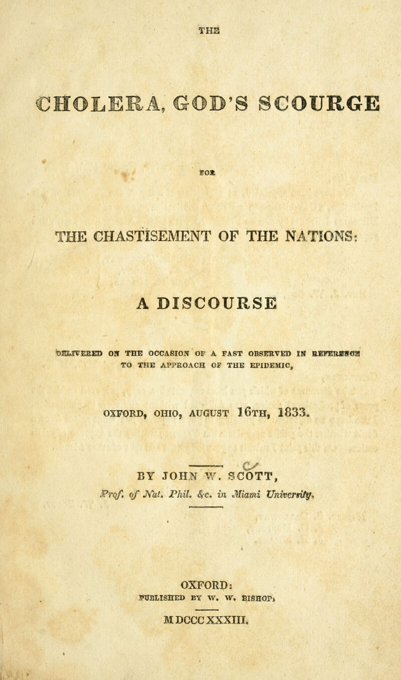 THS CHOLERA, GOD'S SCOURGE SOX THE CHASTISEMENT OF THE NATIONS: A DISCOURSE ?>SLfVEEED ON THE OCCASION OP A FAST OBSERVED IN EEFimBiroa TO THE APPROACH OF THE EPIDEMIC, OXFORD, OHIO, AUGUST 16tH, 1833. C^ BY JOHN W. SCOTT, Prqf, of J^at, Phil, <S-c. in Miami Universifff, OXFORDJ 1«CBLISHED BY W. W. BiSHOPi MDCCCXXXIIL