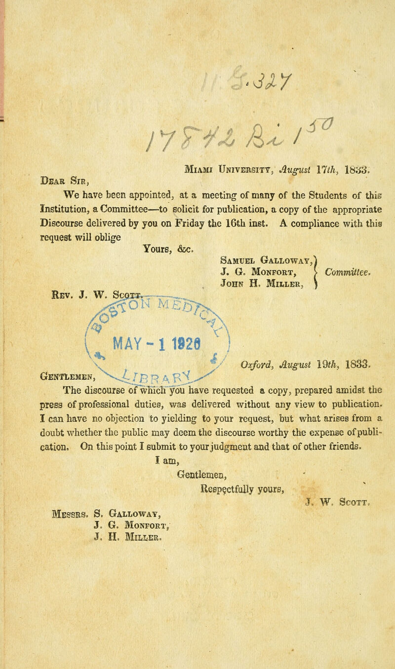 '^xy sv j 7 r/^ /S^ / Miami University, August llth^ 18cJ3. Dear Sir, We have been appointed j at a meeting of many of the Students of this Institution, a Committee—^to Bolicit for publication, a copy of the appropriate Discourse delivered by you on Friday the 16th inst. A compliance with this request will oblige Yours, &c. Samuel Galloway,) J. G. MoNFORT, > ComrmJttee. John H, MiiiLer, \ Rev. j. W. So MAY - 1 1928 ) \ ^. Oxford, August IM, 1833. Gentlemen, ^^--^^ /B ^ A B^ ^ The discourse oTw]iichyou have requested a copy, prepared amidst the press of professional duties, was delivered without any view to publication. I can have no objection to yielding to your request, but what arises from a doubt whether the public may deem the discourse worthy the expense of publi- cation. On this point I submit to your judgment and that of other friends. I am, Gentlemen, Respectfully yours, J, W. Scott. Messrs. S. Galloway, J. G. Monfort, J, H. Miller.