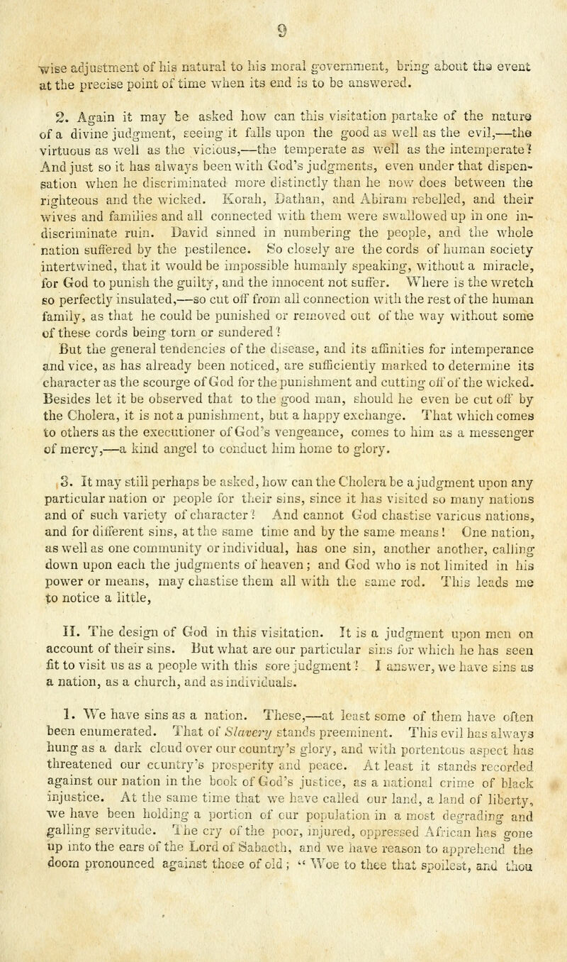 %vise adjustment of his natural to his moral goveniment, bring about tiia event at the precise point of time when its end is to be answered. 2. Again it may be asked how can this visitation partake of the nature of a divine judgment, seeing it falls upon the good as well as the evil,—the virtuous as well as the vicious,—the temperate as well as the intemperate? And just so it has always been with God's judgments, even under that dispen- sation when he discriminated more distinctly than he now does between the righteous and the wicked. Korah, Bathan, and Abiram rebelled, and their wives and families and all connected with them were swallowed up in one in- discriminate ruin. David sinned in numbering the people, and the whole nation suffered by the pestilence. So closely are the cords of human society intertwined, that it would be impossible humanly speaking, without a miracle, for God to punish the guilty, and the innocent not suffer. Where is the wretch 60 perfectly insulated,—so cut off from all connection with the rest of the human family, as that he could be punished or removed out of the way without some of these cords being torn or sundered ? But the general tendencies of the disease, and its afHnities for intemperance and vice, as has already been noticed, are sufficiently marked to determine its character as the scourge of God for the punishment and cutting off of the wicked. Besides let it be observed that to the good man, should he even be cut off by the Cholera, it is not a punishment, but a happy exchange. That which comes to others as the executioner of God's vengeance, comes to him as a messenger of mercy,—a kind angel to conduct him home to glory. 3. It may still perhaps be asked, how can the Cholera be a judgment upon any particular nation or people for their sins, since it has visited so many nations and of such variety of character] And cannot God chastise various nations, and for different sins, at the same time and by the same means! One nation, as well as one community or individual, has one sin, another another, calling down upon each the judgments of heaven ; and God who is not limited in his power or means, may chastise them all with the same rod. This leads me to notice a little, n. The design of God in this visitation. It is a judgment upon men on account of their sins. But what are our particular sins for which he has seen fit to visit us as a people with this sore judgment'.' I answer, we have sins as a nation, as a church, and as individuals. 1. We have sins as a nation. These,—at least some of them have often been enumerated. That of Slavery stands preeminent. This evil has always hung as a dark cloud over our country's glory, and vvith portentous aspect has threatened our ccuntry's prosperity and peace. At least it stands recorded against our nation in the book of God's justice, as a national crime of black injustice. At the same tim.e that we have called cur land, a land of liberty, we have been holding a portion of cur population in a most degrading and galling servitude. Ihe cry of the poor, mjured, oppressed African has gone up into the ears of the Lord of Sabacth, and we have reason to apprehend the doom pronounced against those of old ; '« Woe to thee that spoilest, and thou