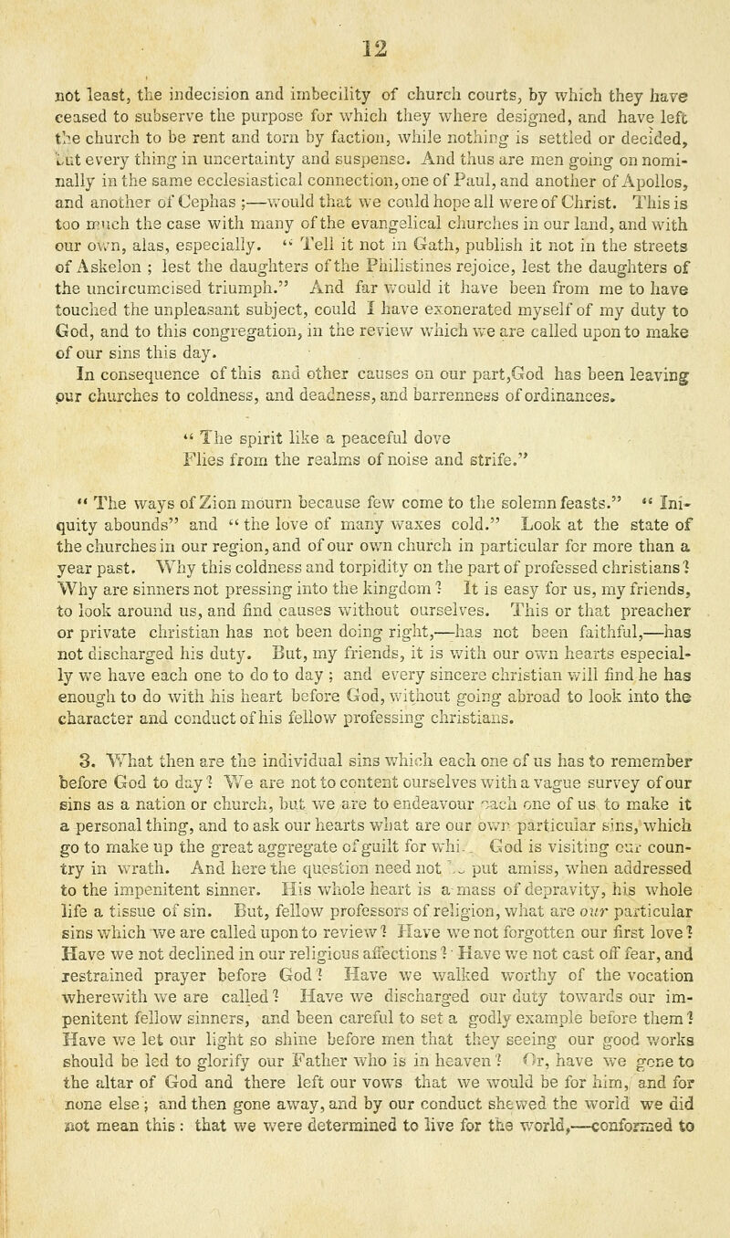 not least, the indecision and imbecility of church courts, by which they have ceased to subserve the purpose for which they where designed, and have left the church to be rent and torn by faction, while nothing is settled or decided, lut every thing in uncertainty and suspense. And thus are men going on nomi- nally in the same ecclesiastical connection, one of Paul, and another of Apollos, and another of Cephas ;—would that we could hope all were of Christ. This is too much the case with many of the evangelical churches in our land, and with our own, alas, especially. '' Tell it not in Gath, publish it not in the streets of Askelon ; lest the daughters of the Philistines rejoice, lest the daughters of the uncircumicised triumph. And far v/ould it have been from me to have touched the unpleasant subject, could I have exonerated myself of my duty to God, and to this congregation, in the reviev/ v/hich we are called upon to make of our sins this day. In consequence of this and other causes on our part,God has been leaving pur churches to coldness, and deadness, and barrenness of ordinances.  The spirit like a peaceful dove Flies from the realms of noise and strife.*  The ways of Zion mourn because few come to the solemn feasts. *' Ini- quity abounds and  the love of many waxes cold. Look at the state of the churches in our region, and of our own church in particular for more than a year past. Why this coldness and torpidity on the part of professed christians 1 Why are sinners not pressing into the kingdom 1 It is easy for us, my friends, to look around us, and find causes without ourselves. This or that preacher or private christian has not been doing right,—-has not been faithful,—has not discharged his duty. But, my friends, it is with our ov/n hearts especial- ly we have each one to do to day ; and every sincere christian v/ill find he has enough to do with his heart before God, v/itiiout going abroad to look into the character and conduct of his fellow professing christians. 3. V/hat then are the individual sins which each one of us has to remember before God to day 7 ¥/e are not to content ourselves with a vague survey of our sins as a nation or church, but we are to endeavour oach one of us to make it a personal thing, and to ask our hearts what are our own particular sins, which go to make up the great aggregate of guilt for whi.. God is visiting cur coun- try in wrath. And here the question need not.-. put amiss, when addressed to the impenitent sinner. His whole heart is a-mass of depravity, his whole life a tissue of sin. But, fellow professors of religion, what are our particular sins which we are called upon to review 1 Have we not forgotten our first love 1 Have we not declined in our religious aiTections 1' Have we not cast oif fear, and restrained prayer before God 7 Have we v/alked worthy of the vocation wherev/ith we are called 1 Have we discharged our duty towards our im- penitent fellow sinners, and been careful to set a godly exam.ple before theml Have v/8 let our light so shine before men that they seeing our good works should be led to glorify our Father who is in heaven J Or, have we gone to the altar of God and there left our vows that we would be for him., and for none else ; and then gone away, and by our conduct shewed the world we did liot mean this: that we Vv^ere determined to live for the w^orld,—conformed to