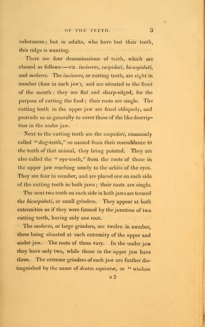 substances; but in adults, who have lost their teeth, this ridge is wanting. There are four denominations of teeth, which are classed as follows:—viz, incisores, cuspidati, bicuspidati, and molares. The incisores, or cutting teeth, are eight in number (four in each jaw), and are situated in the front of the mouth : they are flat and sharp-edged, for the purpose of cutting the food ; their roots are single. The cutting teeth in the upper jaw are fixed obliquely, and protrude so as generally to cover those of the like descrip- tion in the under jaw. Next to the cutting teeth are the Cuspidati, commonly called  dog-teeth, so named from their resemblance to the teeth of that animal, they being pointed. They are also called the  eye-teeth, from the roots of those in the upper jaw reaching nearly to the orbits of the eyes. They are four in number, and are placed one on each side of the cutting teeth in both jaws ; their roots are single. The next two teeth on each side in both jaw7s are termed the bicuspidati, or small grinders. They appear at both extremities as if they were formed by the junction of two cutting teeth, having only one root. The molares, or large grinders, are twelve in number, three being situated at each extremity of the upper and under jaw. The roots of them vary. In the under jaw they have only two, while those in the upper jaw have three. The extreme grinders of each jaw are further dis- tinguished by the name of denies sapientce, or  wisdom b2