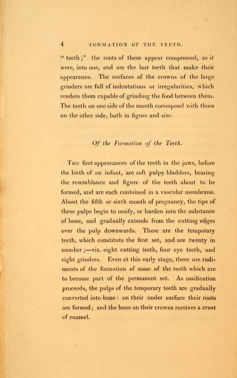  teeth; the roots of these appear compressed, as it were, into one, and are the last teeth that make their appearance. The surfaces of the crowns of the large grinders are full of indentations or irregularities, which renders them capable of grinding the food between them. The teeth on one side of the mouth correspond with those on the other side, both in figure and size. Of the Formation of the Teeth. The first appearances of the teeth in the jaws, before the birth of an infant, are soft pulpy bladders, bearing the resemblance and figure of the teeth about to be formed, and are each contained in a vascular membrane. About the fifth or sixth month of pregnancy, the tips of these pulps begin to ossify, or harden into the substance of bone, and gradually extends from the cutting edges over the pulp downwards. These are the temporary teeth, which constitute the first set, and are twenty in number;—viz. eight cutting teeth, four eye teeth, and eight grinders. Even at this early stage, there are rudi- ments of the formation of some of the teeth which are to become part of the permanent set. As ossification proceeds, the pulps of the temporary teeth are gradually converted into bone: on their under surface their roots are formed; and the bone on their crowns receives a crust of enamel.