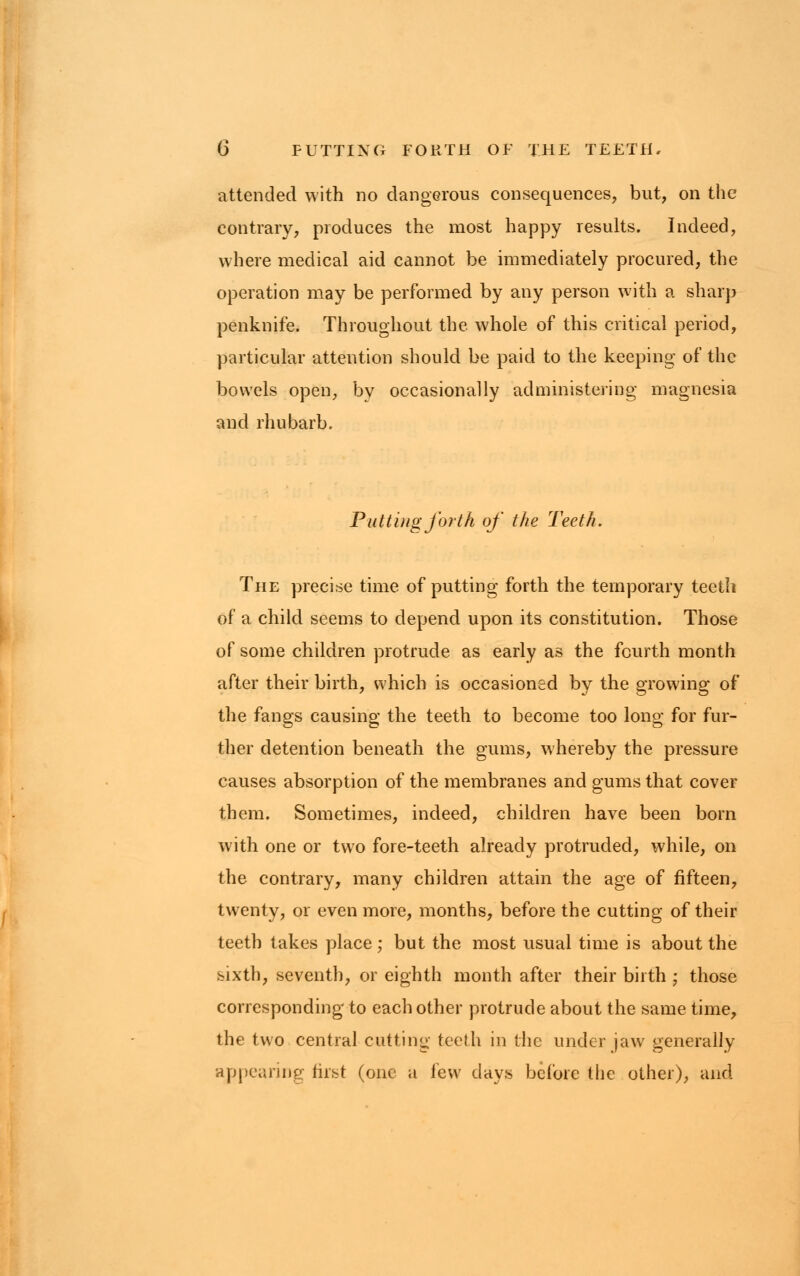 attended with no dangerous consequences, but, on the contrary, produces the most happy results. Indeed, where medical aid cannot be immediately procured, the operation may be performed by any person with a sharp penknife. Throughout the whole of this critical period, particular attention should be paid to the keeping of the bowels open, by occasionally administering magnesia and rhubarb. Putting forth of the Teeth. The precise time of putting forth the temporary teeth of a child seems to depend upon its constitution. Those of some children protrude as early as the fourth month after their birth, which is occasioned by the growing of the fangs causing the teeth to become too long for fur- ther detention beneath the gums, whereby the pressure causes absorption of the membranes and gums that cover them. Sometimes, indeed, children have been born with one or two fore-teeth already protruded, while, on the contrary, many children attain the age of fifteen, twenty, or even more, months, before the cutting of their teeth takes place; but the most usual time is about the sixth, seventh, or eighth month after their birth ; those corresponding to each other protrude about the same time, the two central cutting teeth in the under jaw generally appearing first (one a few days before the other), and