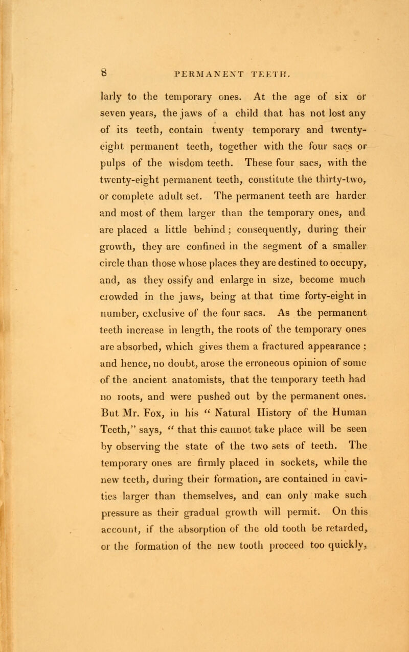 larly to the temporary ones. At the age of six or seven years, the jaws of a child that has not lost any of its teeth, contain twenty temporary and twenty- eight permanent teeth, together with the four sacs or pulps of the wisdom teeth. These four sacs, with the twenty-eight permanent teeth, constitute the thirty-two, or complete adult set. The permanent teeth are harder and most of them larger than the temporary ones, and are placed a little behind ; consequently, during their growth, they are confined in the segment of a smaller circle than those whose places they are destined to occupy, and, as they ossify and enlarge in size, become much crowded in the jaws, being at that time forty-eight in number, exclusive of the four sacs. As the permanent teeth increase in length, the roots of the temporary ones are absorbed, which gives them a fractured appearance ; and hence, no doubt, arose the erroneous opinion of some of the ancient anatomists, that the temporary teeth had no roots, and were pushed out by the permanent ones. But Mr. Fox, in his  Natural History of the Human Teeth, says,  that this cannot take place will be seen by observing the state of the two sets of teeth. The temporary ones are firmly placed in sockets, while the new teeth, during their formation, are contained in cavi- ties larger than themselves, and can only make such pressure as their gradual growth will permit. On this account, if the absorption of the old tooth be retarded, or the formation of the new tooth proceed too quickly,