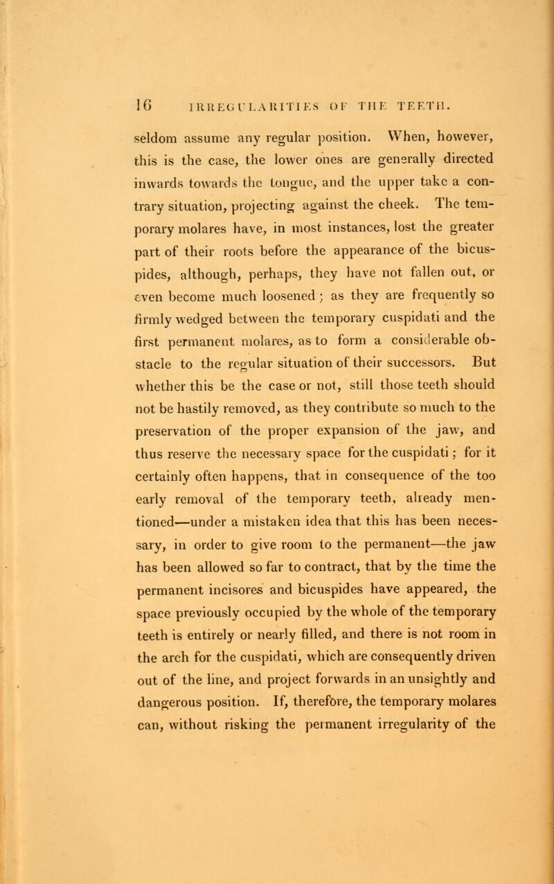 seldom assume any regular position. When, however, this is the case, the lower ones are generally directed inwards towards the tongue, and the upper take a con- trary situation, projecting against the cheek. The tem- porary molares have, in most instances, lost the greater part of their roots before the appearance of the bicus- pides, although, perhaps, they have not fallen out, or even become much loosened; as they are frequently so firmly wedged between the temporary cuspidati and the first permanent molares, as to form a considerable ob- stacle to the reoular situation of their successors. But whether this be the case or not, still those teeth should not be hastily removed, as they contribute so much to the preservation of the proper expansion of the jaw, and thus reserve the necessary space for the cuspidati; for it certainly often happens, that in consequence of the too early removal of the temporary teeth, already men- tioned—under a mistaken idea that this has been neces- sary, in order to give room to the permanent—the jaw has been allowed so far to contract, that by the time the permanent incisores and bicuspides have appeared, the space previously occupied by the whole of the temporary teeth is entrrely or nearly filled, and there is not room in the arch for the cuspidati, which are consequently driven out of the line, and project forwards in an unsightly and dangerous position. If, therefore, the temporary molares can, without risking the permanent irregularity of the