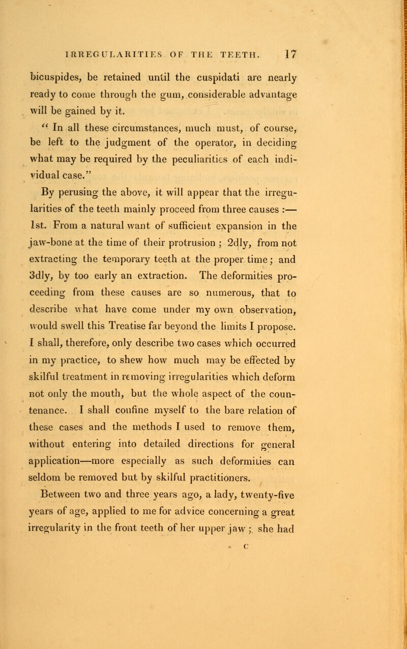 bicuspid es, be retained until the cuspidati are nearly ready to come through the gum, considerable advantage will be gained by it.  In all these circumstances, much must, of course, be left to the judgment of the operator, in deciding what may be required by the peculiarities of each indi- vidual case. By perusing the above, it will appear that the irregu- larities of the teeth mainly proceed from three causes :— 1st. From a natural want of sufficient expansion in the jaw-bone at the time of their protrusion ; 2dly, from not extracting the temporary teeth at the proper time; and 3dly, by too early an extraction. The deformities pro- ceeding from these causes are so numerous, that to describe what have come under my own observation, would swell this Treatise far beyond the limits I propose. I shall, therefore, only describe two cases which occurred in my practice, to shew how much may be effected by skilful treatment in removing irregularities which deform not only the mouth, but the whole aspect of the coun- tenance. I shall confine myself to the bare relation of these cases and the methods I used to remove them, without entering into detailed directions for general application—more especially as such deformities can seldom be removed but by skilful practitioners. Between tw7o and three years ago, a lady, twenty-five years of age, applied to me for advice concerning a great irregularity in the front teeth of her upper jaw ; she had