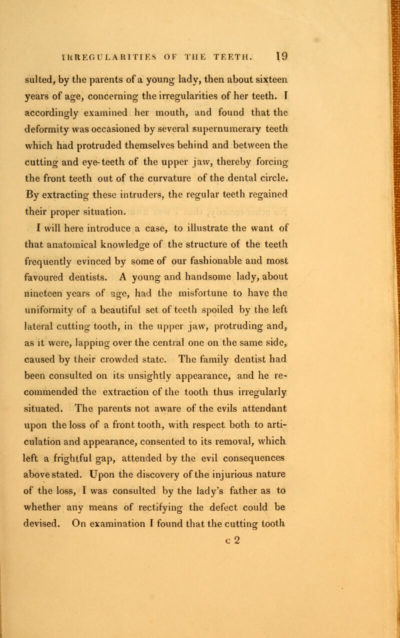 suited, by the parents of a young lady, then about sixteen years of age, concerning the irregularities of her teeth. I accordingly examined her mouth, and found that the deformity was occasioned by several supernumerary teeth which had protruded themselves behind and between the cutting and eye-teeth of the upper jaw, thereby forcing the front teeth out of the curvature of the dental circle. By extracting these intruders, the regular teeth regained their proper situation. I will here introduce a case, to illustrate the want of that anatomical knowledge of the structure of the teeth frequently evinced by some of our fashionable and most favoured dentists. A young and handsome lady, about nineteen years of age, had the misfortune to have the uniformity of a beautiful set of teeth spoiled by the left lateral cutting tooth, in the upper jaw, protruding and, as it were, lapping over the central one on the same side, caused by their crowded state. The family dentist had been consulted on its unsightly appearance, and he re- commended the extraction of the tooth thus irregularly situated. The parents not aware of the evils attendant upon the loss of a front tooth, with respect both to arti- culation and appearance, consented to its removal, which left a frightful gap, attended by the evil consequences above stated. Upon the discovery of the injurious nature of the loss, I was consulted by the lady's father as to whether any means of rectifying the defect could be devised. On examination I found that the cutting tooth c2