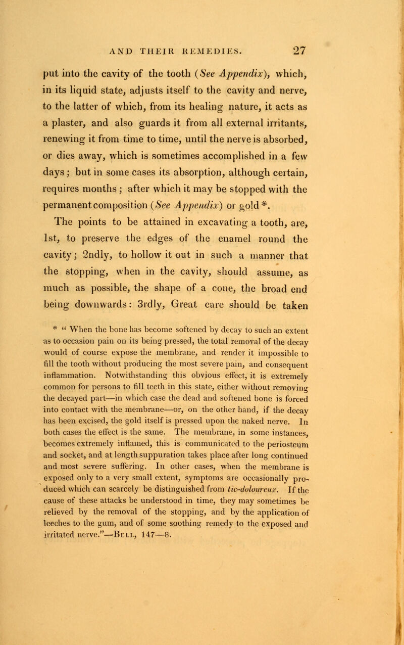 put into the cavity of the tooth (See Appendix), which, in its liquid state, adjusts itself to the cavity and nerve, to the latter of which, from its healing nature, it acts as a plaster, and also guards it from all external irritants, renewing it from time to time, until the nerve is absorbed, or dies away, which is sometimes accomplished in a few days; but in some cases its absorption, although certain, requires months ; after which it may be stopped with the permanent composition (See Appendix) or gold #. The points to be attained in excavating a tooth, are, 1st, to preserve the edges of the enamel round the cavity: 2ndly, to hollow it out in such a manner that the stopping, when in the cavity, should assume, as much as possible, the shape of a cone, the broad end being downwards: 3rdly, Great care should be taken *  When the bone has become softened by decay to such an extent as to occasion pain on its being pressed, the total removal of the decay would of course expose the membrane, and render it impossible to fill the tooth without producing the most severe pain, and consequent inflammation. Notwithstanding this obvious effect, it is extremely common for persons to fill teeth in this state, either without removing the decayed part—in which case the dead and softened bone is forced into contact with the membrane—or, on the other hand, if the decay has been excised, the gold itself is pressed upon the naked nerve. In both cases the effect is the same. The membrane, in some instances, becomes extremely inflamed, this is communicated to the periosteum and socket, and at length suppuration takes place after long continued and most severe suffering. In other cases, when the membrane is exposed only to a very small extent, symptoms are occasionally pro- duced which can scarcely be distinguished from tic-doloureux. If the cause of these attacks be understood in time, they may sometimes be relieved by the removal of the stopping, and by the application of leeches to the gum, and of some soothing remedy to the exposed and irritated nerve.—Bell, 147—8.