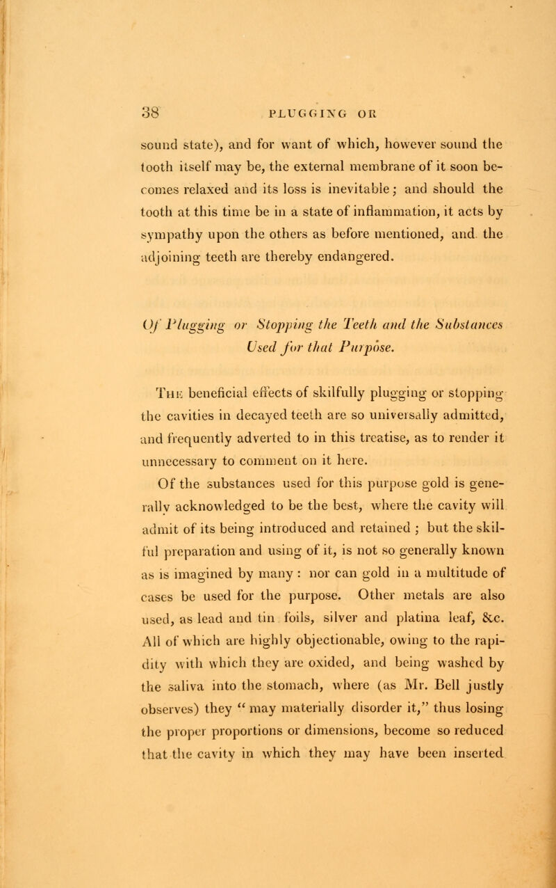 sound state), and for want of which, however sound the tooth itself may be, the external membrane of it soon be- comes relaxed and its loss is inevitable; and should the tooth at this time be in a state of inflammation, it acts by sympathy upon the others as before mentioned, and. the adjoining teeth are thereby endangered. Of Plugging or Stopping the Teeth and the Substances Used for that Purpose. The beneficial effects of skilfully plugging or stopping the cavities in decayed teeth are so universally admitted, and frequently adverted to in this treatise, as to render it unnecessary to comment on it here. Of the substances used for this purpose gold is gene- rally acknowledged to be the best, where the cavity will admit of its being introduced and retained ; but the skil- ful preparation and using of it, is not so generally known as is imagined by many : nor can gold in a multitude of cases be used for the purpose. Other metals are also used, as lead and tin foils, silver and platina leaf, &c. All of which are highly objectionable, owing to the rapi- dity with which they are oxided, and being washed by the saliva into the stomach, where (as Mr. Bell justly observes) they  may materially disorder it, thus losing the proper proportions or dimensions, become so reduced that the cavity in which they may have been inserted