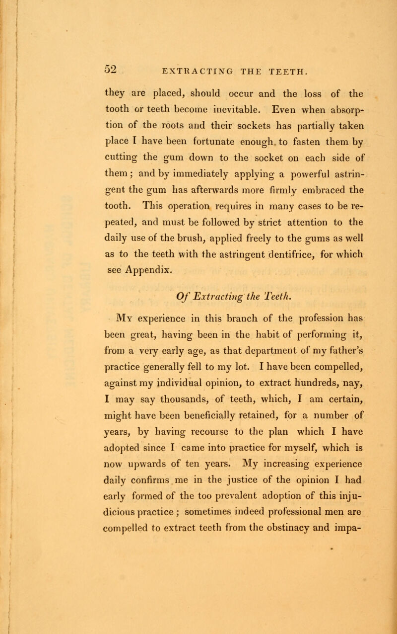 they are placed, should occur and the loss of the tooth or teeth become inevitable. Even when absorp- tion of the roots and their sockets has partially taken place I have been fortunate enough, to fasten them by cutting the gum down to the socket on each side of them; and by immediately applying a powerful astrin- gent the gum has afterwards more firmly embraced the tooth. This operation requires in many cases to be re- peated, and must be followed by strict attention to the daily use of the brush, applied freely to the gums as well as to the teeth with the astringent dentifrice, for which see Appendix. Of Extracting the Teeth. My experience in this branch of the profession has been great, having been in the habit of performing it, from a very early age, as that department of my father's practice generally fell to my lot. I have been compelled, against my individual opinion, to extract hundreds, nay, I may say thousands, of teeth, which, I am certain, might have been beneficially retained, for a number of years, by having recourse to the plan which I have adopted since I came into practice for myself, which is now upwards of ten years. My increasing experience daily confirms me in the justice of the opinion I had early formed of the too prevalent adoption of this inju- dicious practice ; sometimes indeed professional men are compelled to extract teeth from the obstinacy and impa-