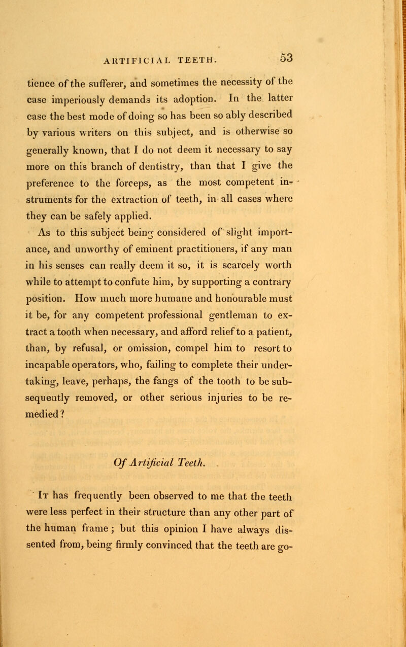 tience of the sufferer, and sometimes the necessity of the case imperiously demands its adoption. In the latter case the best mode of doing so has been so ably described by various writers on this subject, and is otherwise so generally known, that I do not deem it necessary to say more on this branch of dentistry, than that I give the preference to the forceps, as the most competent in^ struments for the extraction of teeth, in all cases where they can be safely applied. As to this subject bein^ considered of slight import- ance, and unworthy of eminent practitioners, if any man in his senses can really deem it so, it is scarcely worth while to attempt to confute him, by supporting a contrary position. How much more humane and honourable must it be, for any competent professional gentleman to ex- tract a tooth when necessary, and afford relief to a patient, than, by refusal, or omission, compel him to resort to incapable operators, who, failing to complete their under- taking, leave, perhaps, the fangs of the tooth to be sub- sequently removed, or other serious injuries to be re- medied ? Of Artificial Teeth. . It has frequently been observed to me that the teeth were less perfect in their structure than any other part of the human frame; but this opinion I have always dis- sented from, being firmly convinced that the teeth are go-