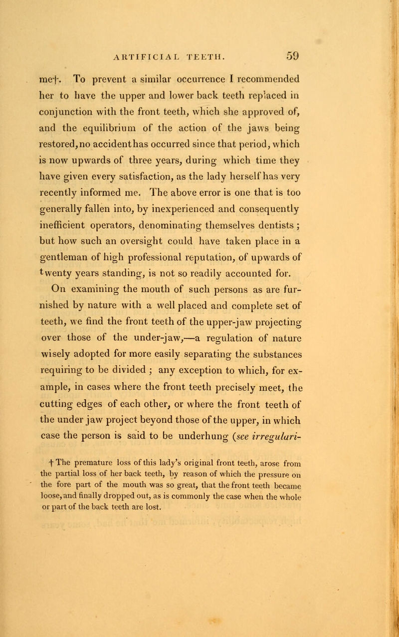 mef. To prevent a similar occurrence I recommended her to have the upper and lower back teeth replaced in conjunction with the front teeth, which she approved of, and the equilibrium of the action of the jaws being restored,no accidenthas occurred since that period, which is now upwards of three years, during which time they have given every satisfaction, as the lady herself has very recently informed me. The above error is one that is too generally fallen into, by inexperienced and consequently inefficient operators, denominating themselves dentists ; but how such an oversight could have taken place in a gentleman of high professional reputation, of upwards of twenty years standing, is not so readily accounted for. On examining the mouth of such persons as are fur- nished by nature with a well placed and complete set of teeth, we find the front teeth of the upper-jaw projecting over those of the under-jaw,—a regulation of nature wisely adopted for more easily separating the substances requiring to be divided ; any exception to which, for ex- ample, in cases where the front teeth precisely meet, the cutting edges of each other, or where the front teeth of the under jaw project beyond those of the upper, in which case the person is said to be underhung (see irreguluri- fThe premature loss of this lady's original front teeth, arose from the partial loss of her back teeth, by reason of which the pressure on the fore part of the mouth was so great, that the front teeth became loose, and finally dropped out, as is commonly the case when the whole or part of the back teeth are lost.