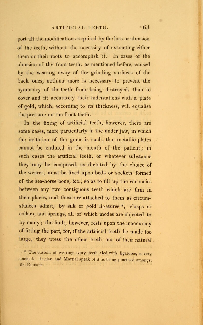 port all the modifications required by the loss or abrasion of the teeth, without the necessity of extracting either them or their roots to accomplish it. In cases of the abrasion of the front teeth, as mentioned before, caused by the wearing away of the grinding surfaces of the back ones, nothing more is necessary to prevent the symmetry of the teeth from being destroyed, than to cover and fit accurately their indentations with a plate of gold, which, according to its thickness, will equalise the pressure on the front teeth. In the fixing of artificial teeth, however, there are some cases, more particularly in the under jaw, in which the irritation of the gums is such, that metallic plates cannot be endured in the mouth of the patient; in such cases the artificial teeth, of whatever substance they may be composed, as dictated by the choice of the wearer, must be fixed upon beds or sockets formed of the sea-horse bone, &c, so as to fill up the vacancies between any two contiguous teeth which are firm in their places, and these are attached to them as circum- stances admit, by silk or gold ligatures #, clasps or collars, and springs, all of which modes are objected to by many; the fault, however, rests upon the inaccuracy of fitting the part, for, if the artificial teeth be made too large, they press the other teeth out of their natural * The custom of wearing ivory teeth tied with ligatures, is very ancient. Lucian and Martial speak of it as being practised amongst the Romans.