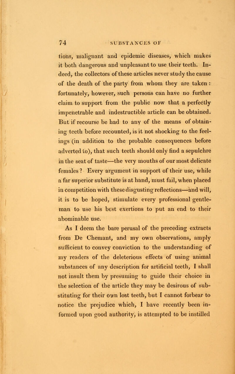 tions, malignant and epidemic diseases, which makes it both dangerous and unpleasant to use their teeth. In- deed, the collectors of these articles never study the cause of the death of the party from whom they are taken : fortunately, howTever, such persons can have no further claim to support from the public now that a perfectly impenetrable and indestructible article can be obtained. But if recourse be had to any of the means of obtain- ing teeth before recounted, is it not shocking to the feel- ings (in addition to the probable consequences before adverted to), that such teeth should only find a sepulchre in the seat of taste—the very mouths of our most delicate females ? Every argument in support of their use, while a far superior substitute is at hand, must fail, when placed in competition with these disgusting reflections—and will, it is to be hoped, stimulate every professional gentle- man to use his best exertions to put an end to their abominable use. As I deem the bare perusal of the preceding extracts from De Chemant, and my own observations, amply sufficient to convey conviction to the understanding of my readers of the deleterious effects of using animal substances of any description for artificial teeth, I shall not insult them by presuming to guide their choice in the selection of the article they may be desirous of sub- stituting for their own lost teeth, but I cannot forbear to notice the prejudice which, I have recently been in- formed upon good authority, is attempted to be instilled