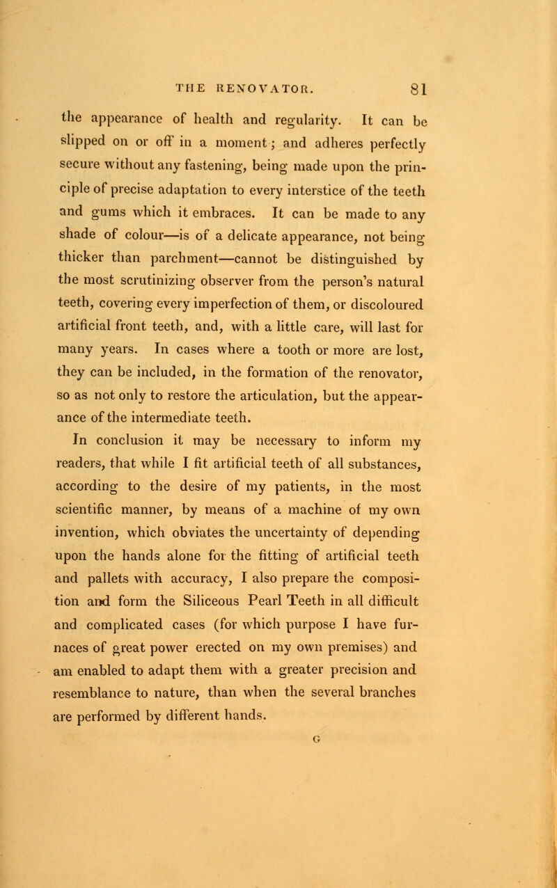 the appearance of health and regularity. It can be slipped on or off in a moment; and adheres perfectly secure without any fastening, being made upon the prin- ciple of precise adaptation to every interstice of the teeth and gums which it embraces. It can be made to any shade of colour—is of a delicate appearance, not being thicker than parchment—cannot be distinguished by the most scrutinizing observer from the person's natural teeth, covering every imperfection of them, or discoloured artificial front teeth, and, with a little care, will last for many years. In cases where a tooth or more are lost, they can be included, in the formation of the renovator, so as not only to restore the articulation, but the appear- ance of the intermediate teeth. In conclusion it may be necessary to inform my readers, that while I fit artificial teeth of all substances, according to the desire of my patients, in the most scientific manner, by means of a machine of my own invention, which obviates the uncertainty of depending upon the hands alone for the fitting of artificial teeth and pallets with accuracy, I also prepare the composi- tion and form the Siliceous Pearl Teeth in all difficult and complicated cases (for which purpose I have fur- naces of great power erected on my own premises) and am enabled to adapt them with a greater precision and resemblance to nature, than when the several branches are performed by different hands.