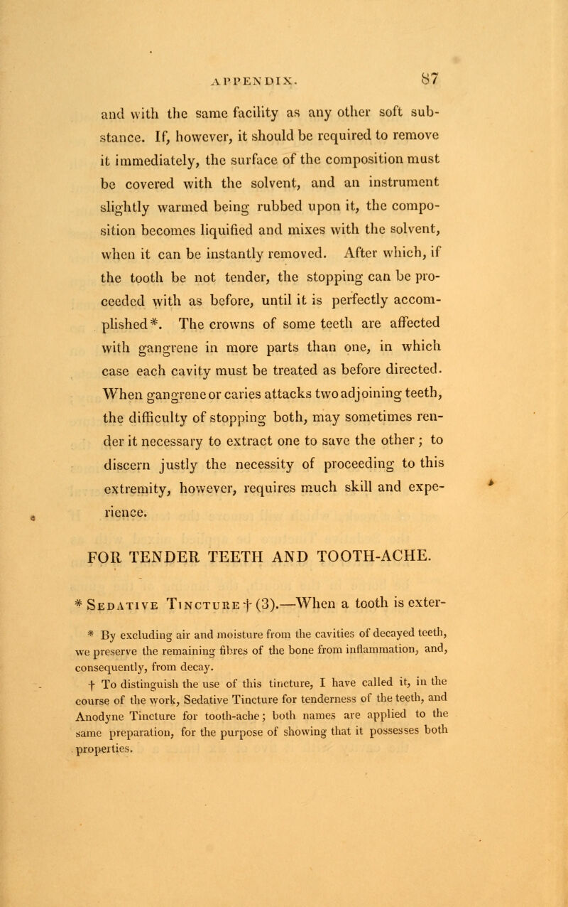 and with the same facility as any other soft sub- stance. If, however, it should be required to remove it immediately, the surface of the composition must be covered with the solvent, and an instrument slightly warmed being rubbed upon it, the compo- sition becomes liquified and mixes with the solvent, when it can be instantly removed, After which, if the tooth be not tender, the stopping can be pro- ceeded with as before, until it is perfectly accom- plished*. The crowns of some teeth are affected with gangrene in more parts than one, in which case each cavity must be treated as before directed. When gangrene or caries attacks two adjoining teeth, the difficulty of stopping both, may sometimes ren- der it necessary to extract one to save the other; to discern justly the necessity of proceeding to this extremity, however, requires much skill and expe- rience. FOR TENDER TEETH AND TOOTH-ACHE. * Sedative Tincture f (3).—When a tooth is exter- * By excluding air and moisture from the cavities of decayed teeth, we preserve the remaining fibres of the bone from inflammation, and, consequently, from decay. f To distinguish the use of this tincture, I have called it, in the course of the work, Sedative Tincture for tenderness of the teeth, and Anodyne Tincture for tooth-ache; both names are applied to the same preparation, for the purpose of showing that it possesses both properties.