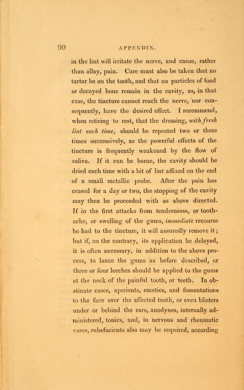 in the lint will irritate the nerve, and cause, rather than allay, pain. Care must also be taken that no tartar be on the tooth, and that no particles of food or decayed bone remain in the cavity, as, in that case, the tincture cannot reach the nerve, nor con- sequently, have the desired effect. I recommend, when retiring to rest, that the dressing, with fresh lint each time, should be repeated two or three times successively, as the powerful effects of the tincture is frequently weakened by the flow of saliva. If it can be borne, the cavity should be dried each time with a bit of lint affixed on the end of a small metallic probe. After the pain has ceased for a day or two, the stopping of the cavity may then be proceeded with as above directed. If in the first attacks from tendernesss, or tooth- ache, or swelling of the gums, immediate recourse be had to the tincture, it will assuredly remove it; but if, on the contrary, its application be delayed, it is often necessary, in addition to the above pro- cess, to lance the gums as before described, or three or four leeches should be applied to the gums at the neck of the painful tooth, or teeth. In ob- stinate cases, aperients, emetics, and fomentations to the face over the affected tooth, or even blisters under or behind the ears, anodynes, internally ad- ministered, tonics, and, in nervous and rheumatic cases, rubefacients also may be required, according