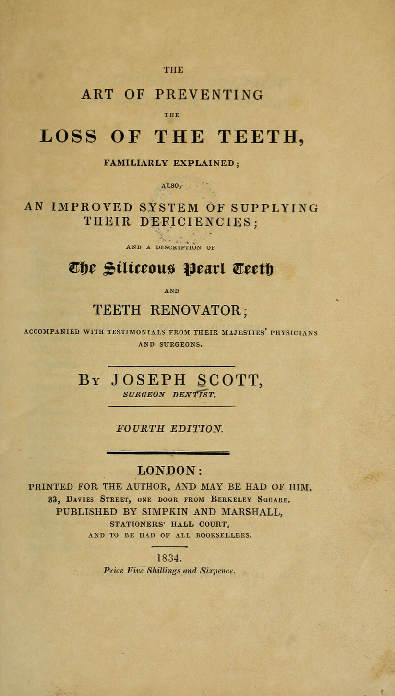 THE ART OF PREVENTING THE LOSS OF THE TEETH, FAMILIARLY EXPLAINED ; AtSO,- AN IMPROVED SYSTEM OF SUPPLYING THEIR DEFICIENCIES; AND A DESCRIPTION OF Ztte SbiliteoM Heart &m& AND TEETH RENOVATOR; ACCOMPANIED WITH TESTIMONIALS FROM THEIR MAJESTIES* PHYSICIANS AND SURGEONS. By JOSEPH SCOTT, SURGEON DENTIST. FOURTH EDITION. LONDON: PRINTED FOR THE AUTHOR, AND MAY BE HAD OF HIM, 33, Davies Street, one door from Berkeley Square. PUBLISHED BY SIMPKIN AND MARSHALL, STATIONERS' HALL COURT, AND TO BE HAD OF ALL BOOKSELLERS. 1834. Price Five Shillings and Sixpence.