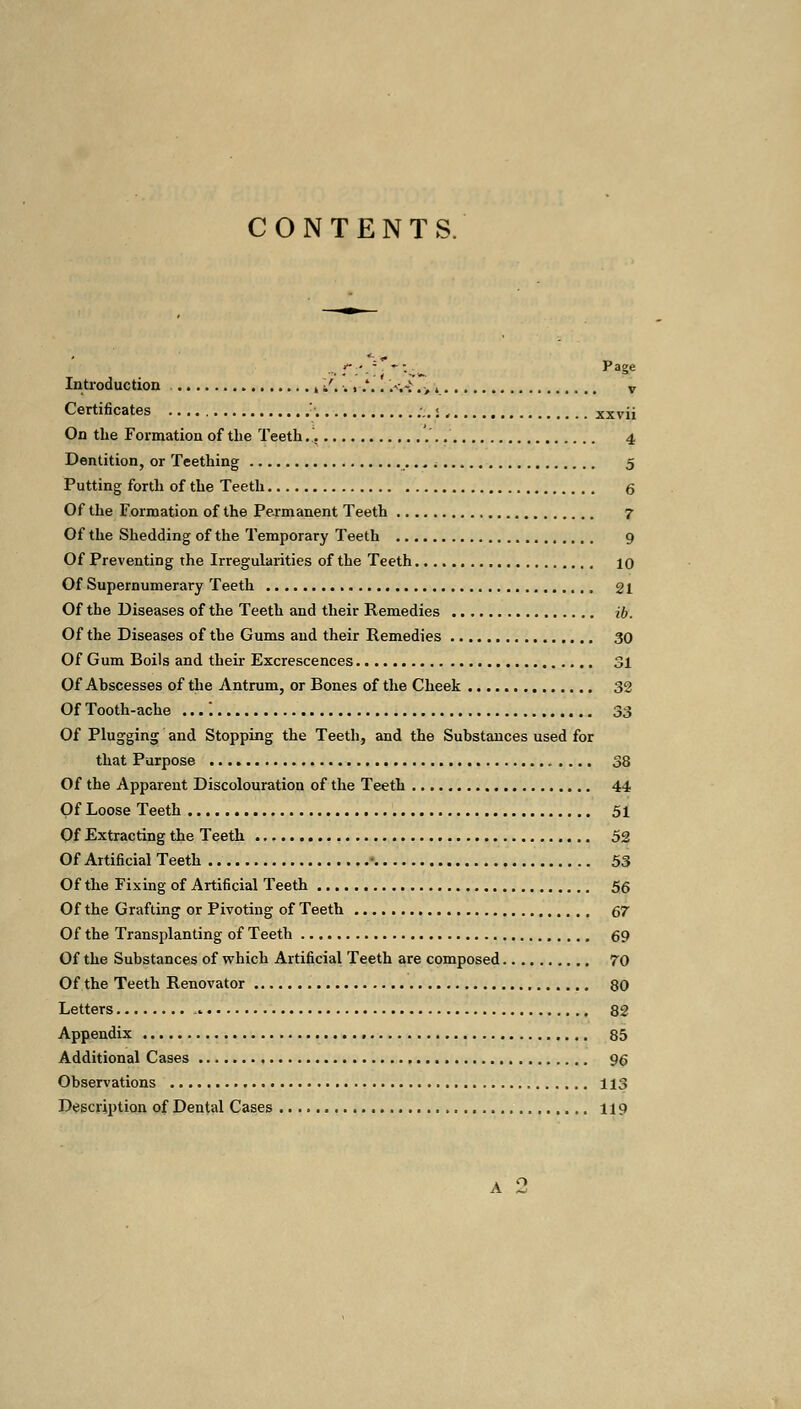 CONTENTS. ■-. r.'-c . . Page Introduction , /.. ,-,*.. >,-> #>, v Certificates ,:'. ;.. < , xxvii On the Formation of the Teeth 4 Dentition, or Teething 5 Putting forth of the Teeth 6 Of the Formation of the Permanent Teeth 7 Of the Shedding of the Temporary Teeth 9 Of Preventing the Irregularities of the Teeth 10 Of Supernumerary Teeth 21 Of the Diseases of the Teeth and their Remedies ib. Of the Diseases of the Gums and their Remedies 30 Of Gum Boils and their Excrescences 31 Of Abscesses of the Antrum, or Bones of the Cheek 32 Of Tooth-ache .... 33 Of Plugging and Stopping the Teeth, and the Substances used for that Purpose 38 Of the Apparent Discolouration of the Teeth 44 Of Loose Teeth 51 Of Extracting the Teeth 52 Of Artificial Teeth • 53 Of the Fixing of Artificial Teeth 56 Of the Grafting or Pivoting of Teeth 67 Of the Transplanting of Teeth 69 Of the Substances of which Artificial Teeth are composed 70 Of the Teeth Renovator 80 Letters 82 Appendix 85 Additional Cases g^ Observations 113 Description of Dental Cases 119 A 'J