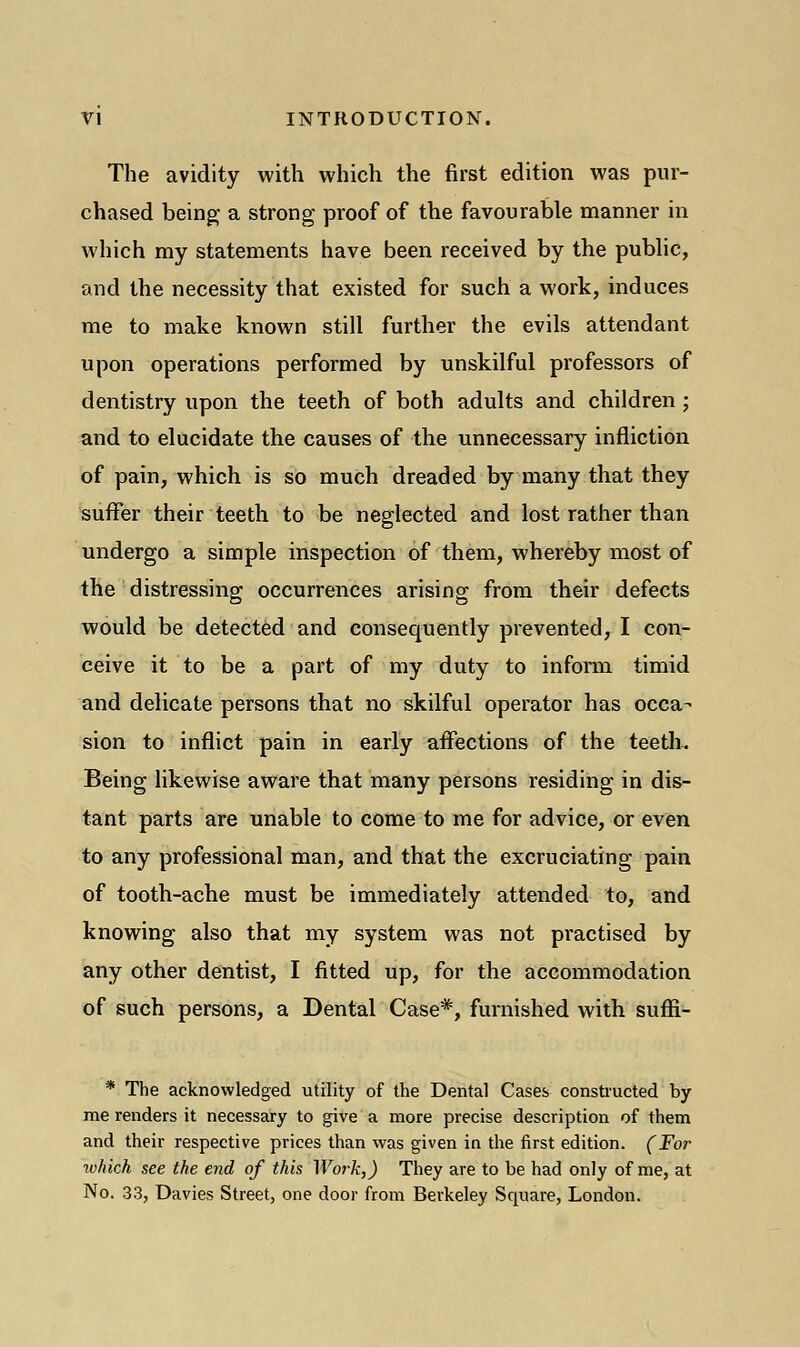 The avidity with which the first edition was pur- chased being- a strong proof of the favourable manner in which my statements have been received by the public, and the necessity that existed for such a work, induces me to make known still further the evils attendant upon operations performed by unskilful professors of dentistry upon the teeth of both adults and children; and to elucidate the causes of the unnecessary infliction of pain, which is so much dreaded by many that they suffer their teeth to be neglected and lost rather than undergo a simple inspection of them, whereby most of the distressing occurrences arising from their defects would be detected and consequently prevented, I con- ceive it to be a part of my duty to inform timid and delicate persons that no skilful operator has occa- sion to inflict pain in early affections of the teeth. Being likewise aware that many persons residing in dis- tant parts are unable to come to me for advice, or even to any professional man, and that the excruciating pain of tooth-ache must be immediately attended to, and knowing also that my system was not practised by any other dentist, I fitted up, for the accommodation of such persons, a Dental Case*, furnished with suffi- * The acknowledged utility of the Dental Cases constructed by me renders it necessary to give a more precise description of them and their respective prices than was given in the first edition. (For which see the end of this Work,) They are to be had only of me, at No. 33, Davies Street, one door from Berkeley Square, London.