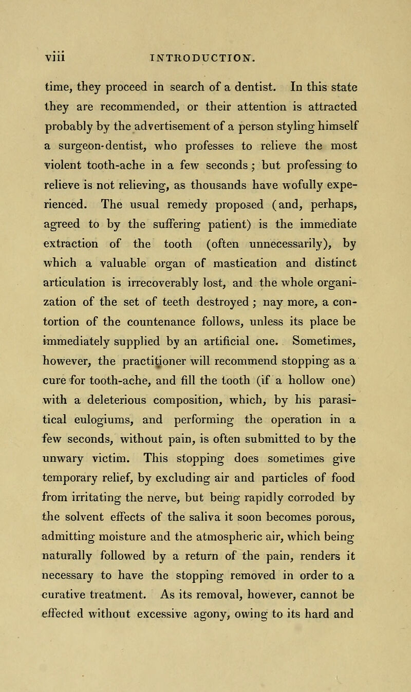 time, they proceed in search of a dentist. In this state they are recommended, or their attention is attracted probably by the advertisement of a person styling himself a surgeon-dentist, who professes to relieve the most violent tooth-ache in a few seconds; but professing to relieve is not relieving, as thousands have wofully expe- rienced. The usual remedy proposed (and, perhaps, agreed to by the suffering patient) is the immediate extraction of the tooth (often unnecessarily), by which a valuable organ of mastication and distinct articulation is irrecoverably lost, and the whole organi- zation of the set of teeth destroyed ; nay more, a con- tortion of the countenance follows, unless its place be immediately supplied by an artificial one. Sometimes, however, the practitioner will recommend stopping as a cure for tooth-ache, and fill the tooth (if a hollow one) with a deleterious composition, which, by his parasi- tical eulogiums, and performing the operation in a few seconds, without pain, is often submitted to by the unwary victim. This stopping does sometimes give temporary relief, by excluding air and particles of food from irritating the nerve, but being rapidly corroded by the solvent effects of the saliva it soon becomes porous, admitting moisture and the atmospheric air, which being naturally followed by a return of the pain, renders it necessary to have the stopping removed in order to a curative treatment. As its removal, however, cannot be effected without excessive agony, owing to its hard and