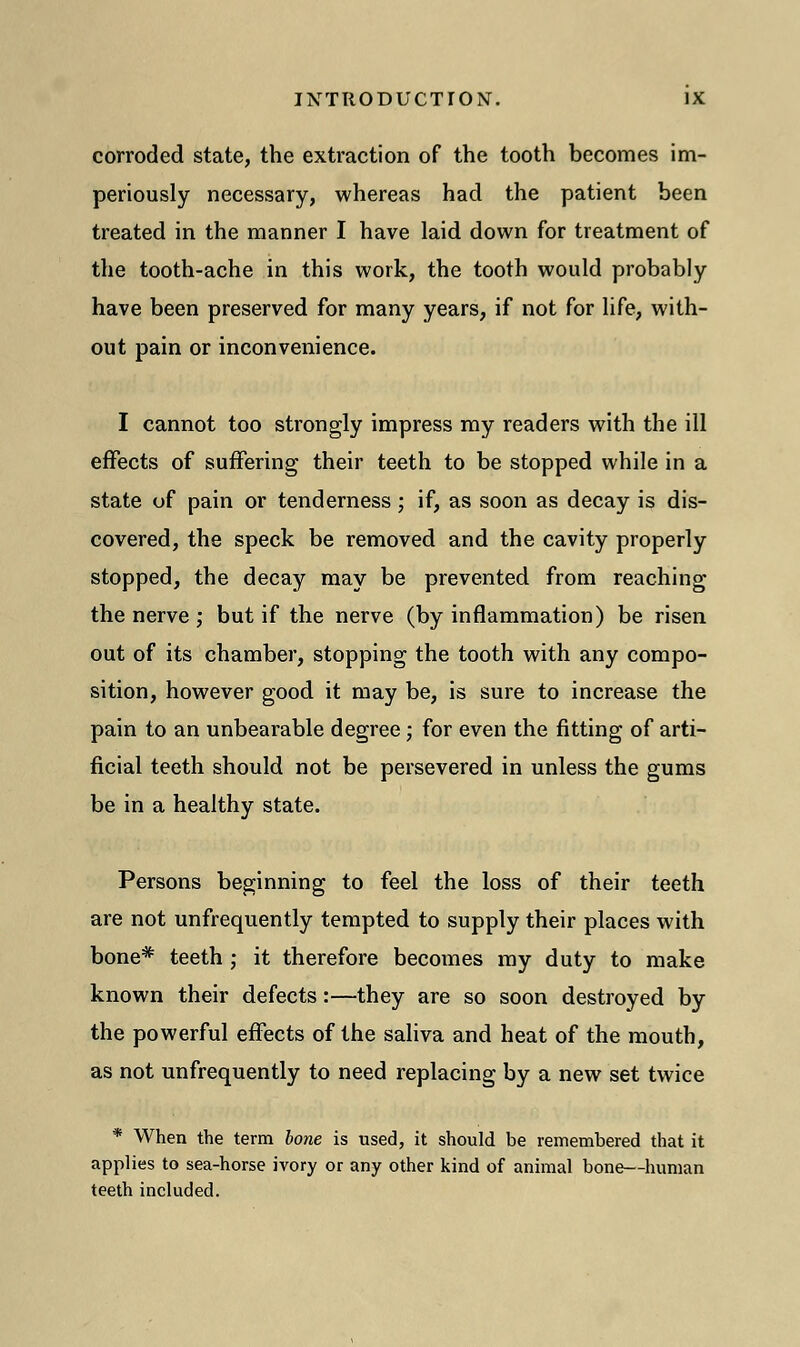 corroded state, the extraction of the tooth becomes im- periously necessary, whereas had the patient been treated in the manner I have laid down for treatment of the tooth-ache in this work, the tooth would probably have been preserved for many years, if not for life, with- out pain or inconvenience. I cannot too strongly impress my readers with the ill effects of suffering their teeth to be stopped while in a state of pain or tenderness; if, as soon as decay is dis- covered, the speck be removed and the cavity properly stopped, the decay may be prevented from reaching the nerve ; but if the nerve (by inflammation) be risen out of its chamber, stopping the tooth with any compo- sition, however good it may be, is sure to increase the pain to an unbearable degree; for even the fitting of arti- ficial teeth should not be persevered in unless the gums be in a healthy state. Persons beginning to feel the loss of their teeth are not unfrequently tempted to supply their places with bone* teeth ; it therefore becomes my duty to make known their defects:—they are so soon destroyed by the powerful effects of the saliva and heat of the mouth, as not unfrequently to need replacing by a new set twice * When the term bone is used, it should be remembered that it applies to sea-horse ivory or any other kind of animal bone—human teeth included.