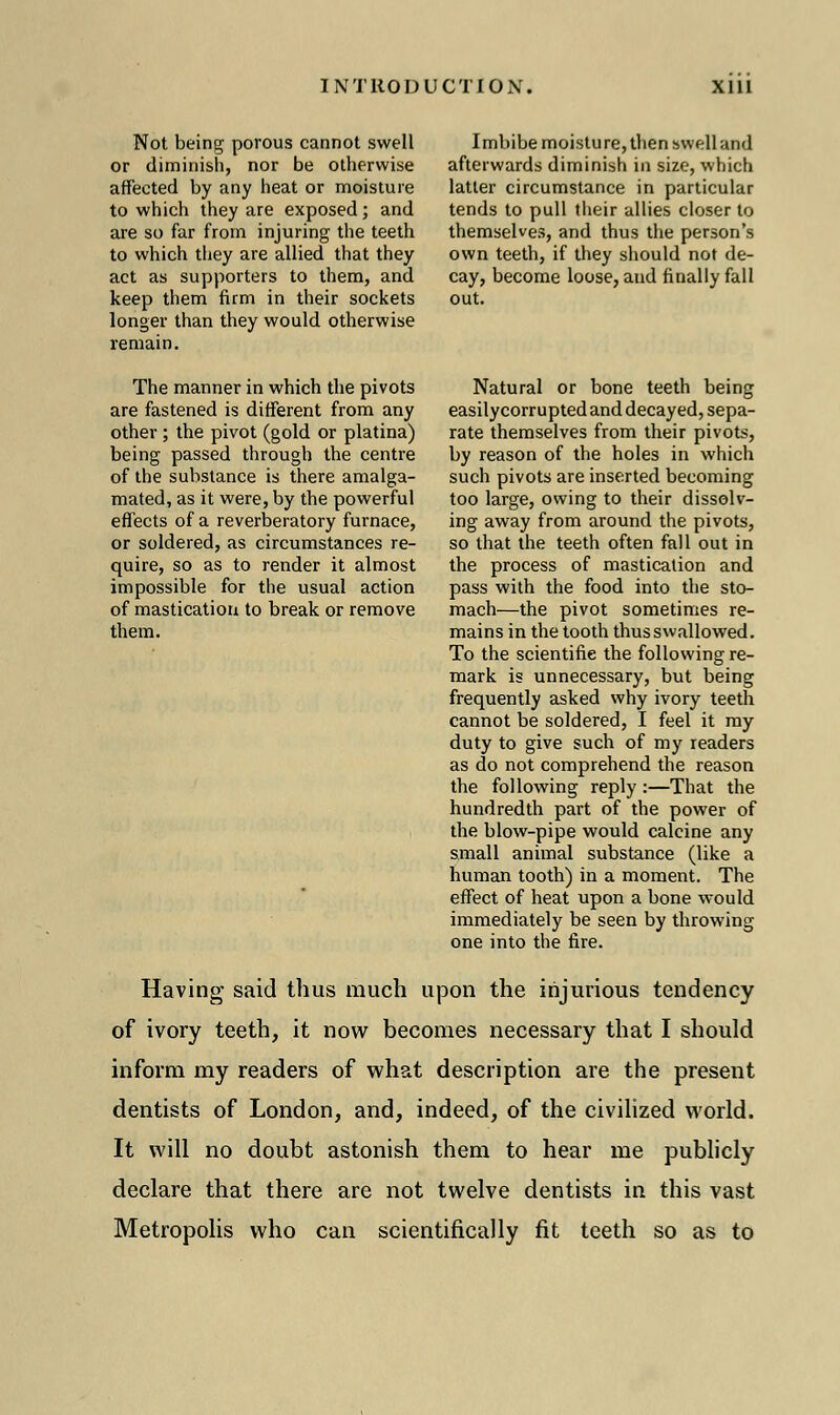 Not being porous cannot swell or diminish, nor be otherwise affected by any heat or moisture to which they are exposed; and are so far from injuring the teeth to which they are allied that they act as supporters to them, and keep them firm in their sockets longer than they would otherwise remain. The manner in which the pivots are fastened is different from any other; the pivot (gold or platina) being passed through the centre of the substance is there amalga- mated, as it were, by the powerful effects of a reverberatory furnace, or soldered, as circumstances re- quire, so as to render it almost impossible for the usual action of mastication to break or remove them. Imbibe moisture, then swell and afterwards diminish in size, which latter circumstance in particular tends to pull their allies closer to themselves, and thus the person's own teetb, if they should not de- cay, become loose, and finally fall out. Natural or bone teeth being easilycorrupted and decayed, sepa- rate themselves from their pivots, by reason of the holes in which such pivots are inserted becoming too large, owing to their dissolv- ing away from around the pivots, so that the teeth often fall out in the process of mastication and pass with the food into the sto- mach—the pivot sometimes re- mains in the tooth thus swallowed. To the scientific the following re- mark is unnecessary, but being frequently asked why ivory teeth cannot be soldered, I feel it my duty to give such of my readers as do not comprehend the reason the following reply :—That the hundredth part of the power of the blow-pipe would calcine any small animal substance (like a human tooth) in a moment. The effect of heat upon a bone would immediately be seen by throwing one into the fire. Having said thus much upon the injurious tendency of ivory teeth, it now becomes necessary that I should inform my readers of what description are the present dentists of London, and, indeed, of the civilized world. It will no doubt astonish them to hear me publicly declare that there are not twelve dentists in this vast Metropolis who can scientifically fit teeth so as to