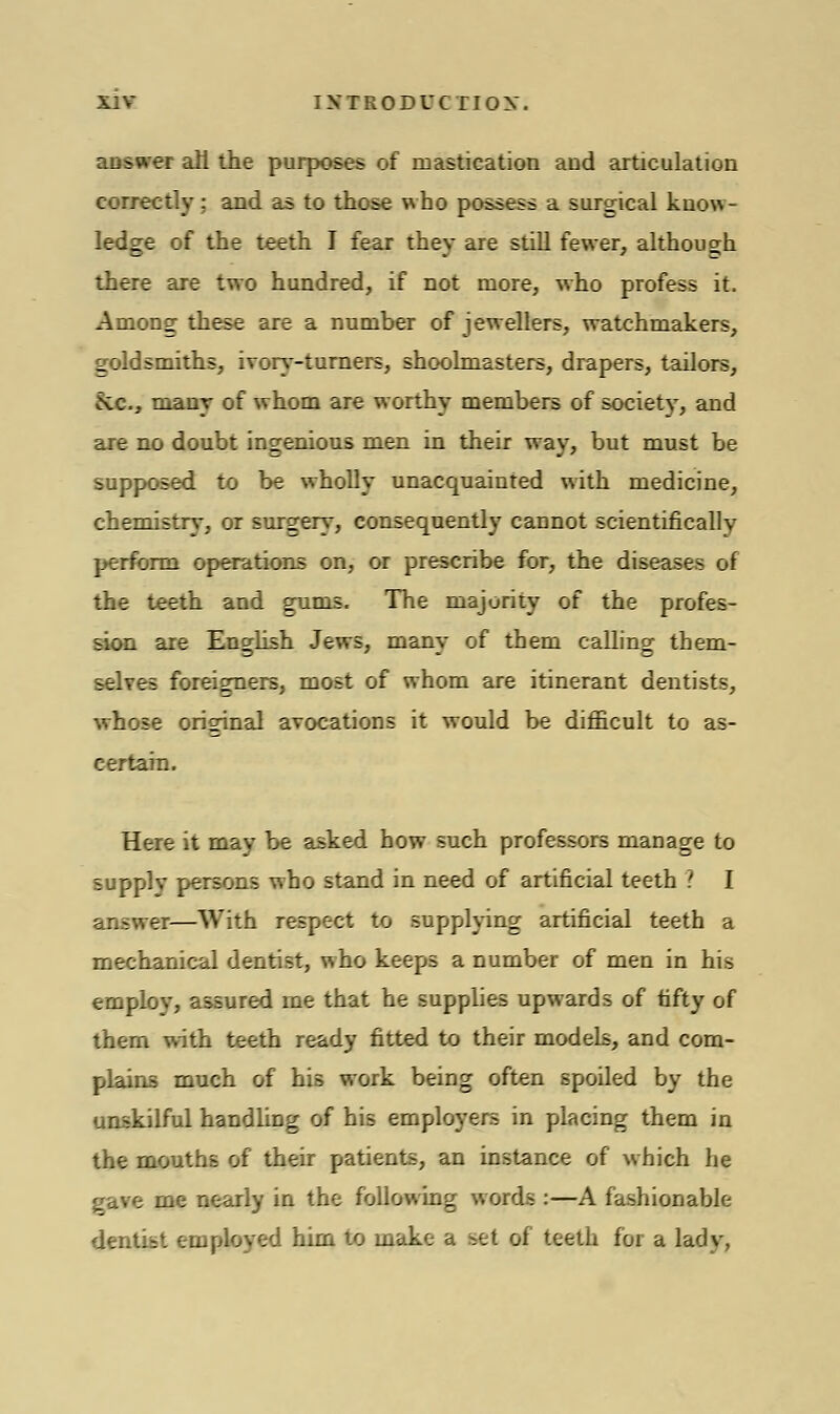 answer all the purposes of mastication and articulation correctly; and as to those who possess a surgical know- ledge of the teeth I fear they are still fewer, although there are two hundred, if not more, who profess it. Among these are a number of jewellers, watchmakers, goldsmiths, ivory-turners, shoolmasters, drapers, tailors, 5vc, many of whom are worthy members of society, and are no doubt ingenious men in their way, but must be supposed to be wholly unacquainted with medicine, chemistry, or surgery, consequently cannot scientifically perform operations on, or prescribe for, the diseases of the teeth and gums. The majority of the profes- sion are English Jews, many of them calling them- selves foreigners, most of whom are itinerant dentists, whose original avocations it would be difficult to as- certain. Here it may be asked how such professors manage to supply persons who stand in need of artificial teeth ? I answer—With respect to supplying artificial teeth a mechanical dentist, who keeps a number of men in his employ, assured rne that he supplies upwards of fifty of them with teeth ready fitted to their models, and com- plains much of his work being often spoiled by the unskilful handling of his employers in placing them in the mouths of their patients, an instance of which he gave me nearly in the following words :—A fashionable dentist employed him to make a set of teeth for a lady,