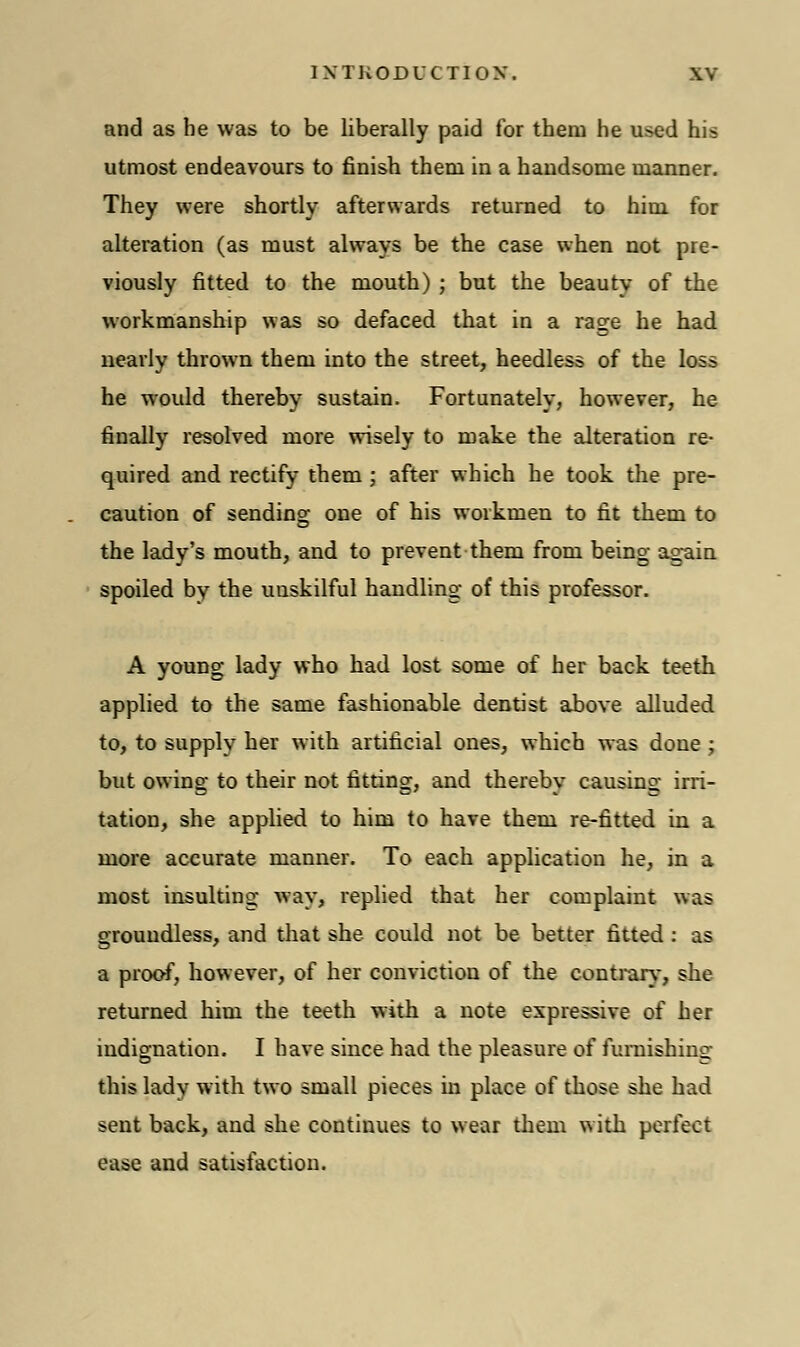 and as he was to be liberally paid for them he used his utmost endeavours to finish them in a handsome manner. They were shortly afterwards returned to him for alteration (as must always be the case when not pre- viously fitted to the mouth) ; but the beauty of the workmanship was so defaced that in a rage he had nearly thrown them into the street, heedless of the loss he would thereby sustain. Fortunately, however, he finally resolved more wisely to make the alteration re- quired and rectify them ; after which he took the pre- caution of sending one of his workmen to fit them to the lady's mouth, and to prevent them from being again spoiled by the unskilful handling of this professor. A young lady who had lost some of her back teeth applied to the same fashionable dentist above alluded to, to supply her with artificial ones, which was done ; but owing to their not fitting, and thereby causing irri- tation, she applied to him to have them re-fitted in a more accurate manner. To each application he, in a most insulting way, replied that her complaint was groundless, and that she could not be better fitted : as a proof, however, of her conviction of the contrary, she returned him the teeth with a note expressive of her indignation. I have since had the pleasure of furnishing this lady with two small pieces in place of those she had sent back, and she continues to wear them with perfect ease and satisfaction.