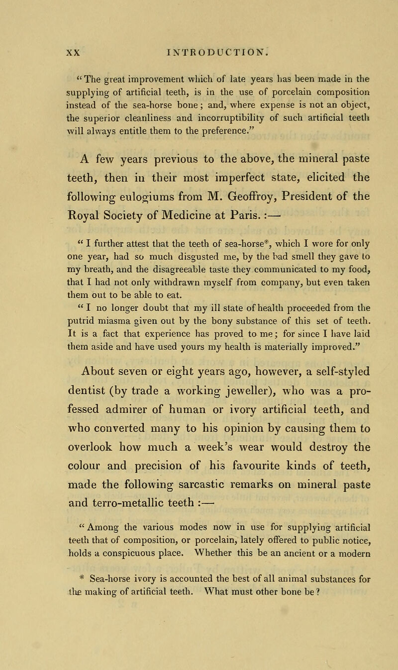  The great improvement which of late years has been made in the supplying of artificial teeth, is in the use of porcelain composition instead of the sea-horse bone; and, where expense is not an object, the superior cleanliness and incorruptibility of such artificial teeth will always entitle them to the preference. A few years previous to the above, the mineral paste teeth, then in their most imperfect state, elicited the following eulogiums from M. Geoffroy, President of the Royal Society of Medicine at Paris.:—  I further attest that the teeth of sea-horse*, which I wore for only one year, had so much disgusted me, by the bad smell they gave to my breath, and the disagreeable taste they communicated to my food, that I had not only withdrawn myself from company, but even taken them out to be able to eat.  I no longer doubt that my ill state of health proceeded from the putrid miasma given out by the bony substance of this set of teeth. It is a fact that experience has proved to me; for since I have laid them aside and have used yours my health is materially improved. About seven or eight years ago, however, a self-styled dentist (by trade a working jeweller), who was a pro- fessed admirer of human or ivory artificial teeth, and who converted many to his opinion by causing them to overlook how much a week's wear would destroy the colour and precision of his favourite kinds of teeth, made the following sarcastic remarks on mineral paste and terro-metallic teeth :—  Among the various modes now in use for supplying artificial teeth that of composition, or porcelain, lately offered to public notice, holds a conspicuous place. Whether this be an ancient or a modern * Sea-horse ivory is accounted the best of all animal substances for {he making of artificial teeth. What must other bone be?