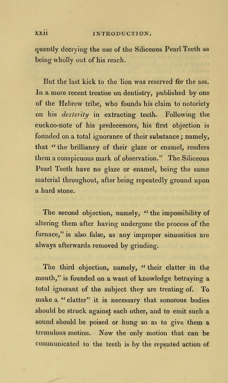 quently decrying the use of the Siliceous Pearl Teeth as being wholly out of his reach. But the last kick to the lion was reserved for the ass. In a more recent treatise on dentistry, published by one of the Hebrew tribe, who founds his claim to notoriety on his dexterity in extracting teeth. Following the cuckoo-note of his predecessors, his first objection is founded on a total ignorance of their substance; namely, that  the brilliancy of their glaze or enamel, renders them a conspicuous mark of observation. The Siliceous Pearl Teeth have no glaze or enamel, being the same material throughout, after being repeatedly ground upon a hard stone. The second objection, namely,  the impossibility of altering them after having undergone the process of the furnace, is also false, as any improper sinuosities are always afterwards removed by grinding. The third objection, namely,  their clatter in the mouth, is founded on a want of knowledge betraying a total ignorant of the subject they are treating of. To make a  clatter it is necessary that sonorous bodies should be struck against each other, and to emit such a sound should be poised or hung so as to give them a tremulous motion. Now the only motion that can be communicated to the teeth is by the repeated action of