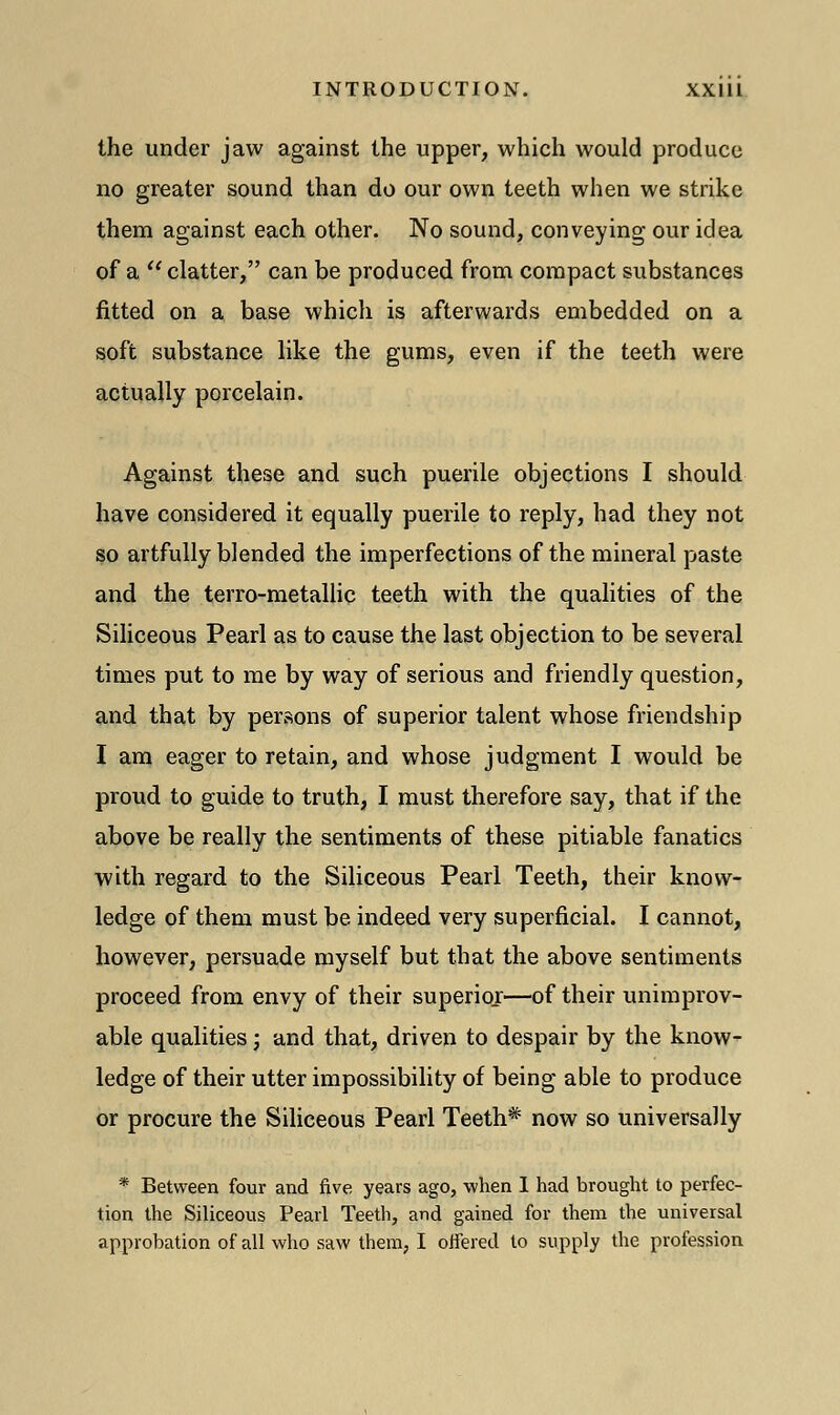 the under jaw against the upper, which would produce no greater sound than do our own teeth when we strike them against each other. No sound, conveying our idea of a  clatter, can be produced from compact substances fitted on a base which is afterwards embedded on a soft substance like the gums, even if the teeth were actually porcelain. Against these and such puerile objections I should have considered it equally puerile to reply, had they not so artfully blended the imperfections of the mineral paste and the terro-metallic teeth with the qualities of the Siliceous Pearl as to cause the last objection to be several times put to me by way of serious and friendly question, and that by persons of superior talent whose friendship I am eager to retain, and whose judgment I would be proud to guide to truth, I must therefore say, that if the above be really the sentiments of these pitiable fanatics with regard to the Siliceous Pearl Teeth, their know- ledge of them must be indeed very superficial. I cannot, however, persuade myself but that the above sentiments proceed from envy of their superior—of their unimprov- able qualities; and that, driven to despair by the know- ledge of their utter impossibility of being able to produce or procure the Siliceous Pearl Teeth* now so universally * Between four and five years ago, when 1 had brought to perfec- tion the Siliceous Pearl Teeth, and gained for them the universal approbation of all who saw them, I offered to supply the profession