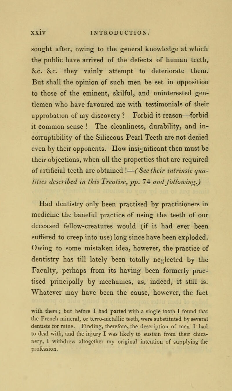 sought after, owing to the general knowledge at which the public have arrived of the defects of human teeth, Sec. Sec. they vainly attempt to deteriorate them. But shall the opinion of such men be set in opposition to those of the eminent, skilful, and uninterested gen- tlemen who have favoured me with testimonials of their approbation of my discovery ? Forbid it reason—forbid it common sense ! The cleanliness, durability, and in- corruptibility of the Siliceous Pearl Teeth are not denied even by their opponents. How insignificant then must be their objections, when all the properties that are required of artificial teeth are obtained !—(See their intrinsic qua- lities described in this Treatise, pp. 74 and following.) Had dentistry only been practised by practitioners in medicine the baneful practice of using the teeth of our deceased fellow-creatures would (if it had ever been suffered to creep into use) long since have been exploded. Owing to some mistaken idea, however, the practice of dentistry has till lately been totally neglected by the Faculty, perhaps from its having been formerly prac- tised principally by mechanics, as, indeed, it still is. Whatever may have been the cause, however, the fact with them; but before I had parted with a single tooth I found that the French mineral, or terro-metallic teeth, were substituted by several dentists for mine. Finding, therefore, the description of men I had to deal with, and the injury I was likely to sustain from their chica- nery, I withdrew altogether my original intention of supplying the profession.