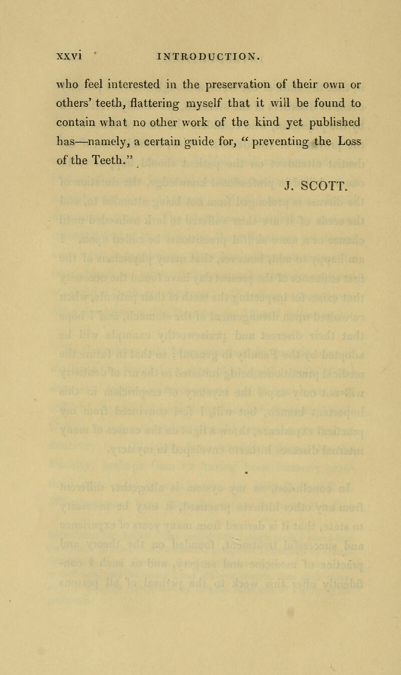 who feel interested in the preservation of their own or others' teeth, flattering myself that it will be found to contain what no other work of the kind yet published has—namely, a certain guide for,  preventing the Loss of the Teeth. J. SCOTT.