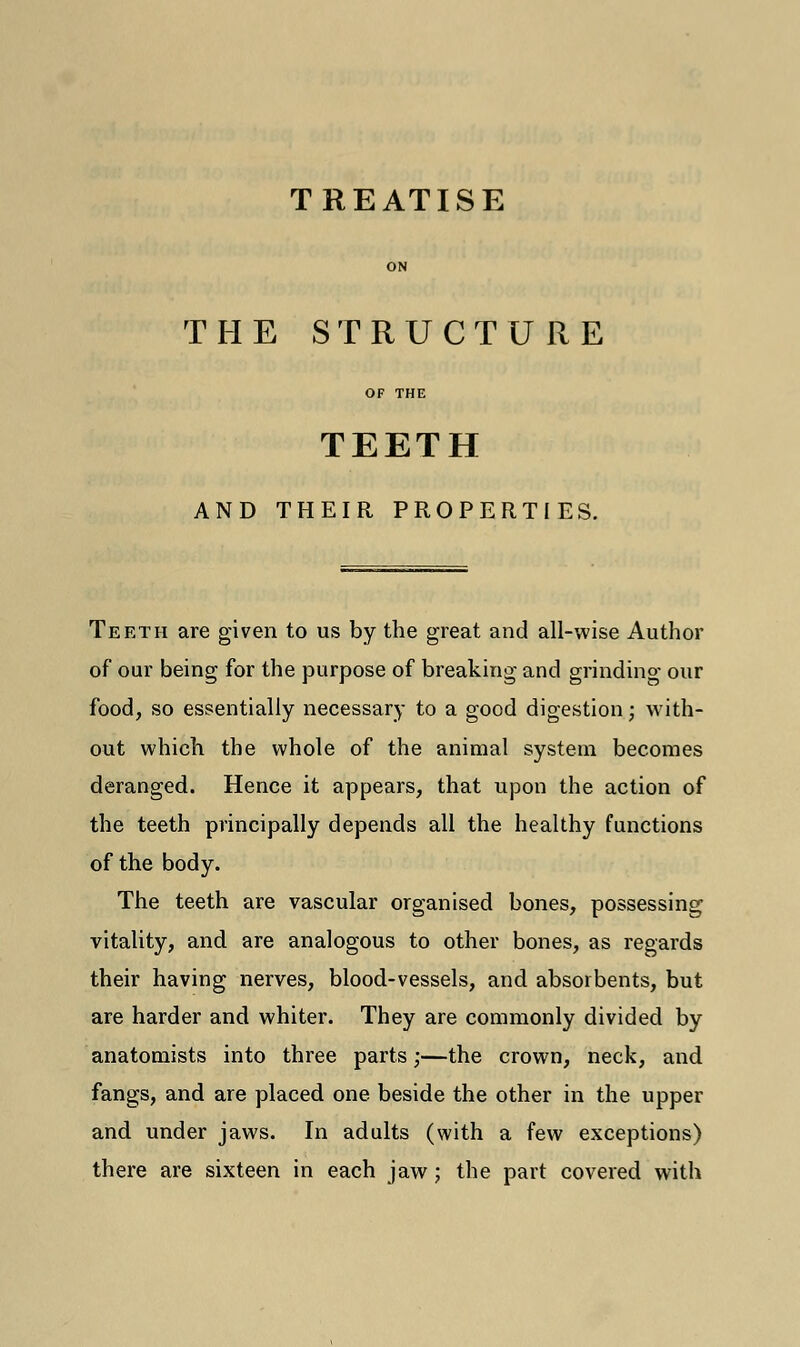 TREATISE ON THE STRUCTURE OF THE TEETH AND THEIR PROPERTIES. Teeth are given to us by the great and all-wise Author of our being for the purpose of breaking and grinding our food, so essentially necessary to a good digestion; with- out which the whole of the animal system becomes deranged. Hence it appears, that upon the action of the teeth principally depends all the healthy functions of the body. The teeth are vascular organised bones, possessing vitality, and are analogous to other bones, as regards their having nerves, blood-vessels, and absorbents, but are harder and whiter. They are commonly divided by anatomists into three parts;—the crown, neck, and fangs, and are placed one beside the other in the upper and under jaws. In adults (with a few exceptions) there are sixteen in each jaw; the part covered with