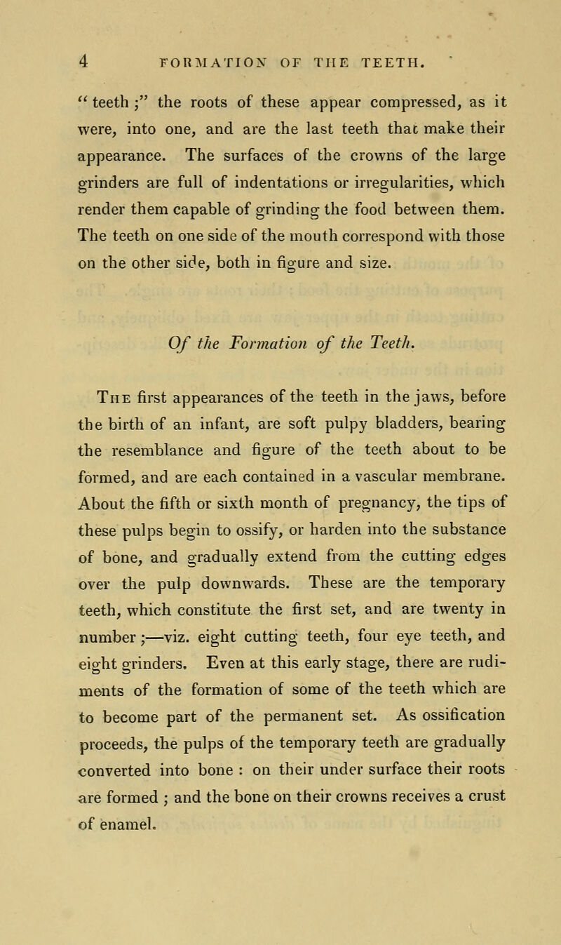  teeth • the roots of these appear compressed, as it were, into one, and are the last teeth that make their appearance. The surfaces of the crowns of the large grinders are full of indentations or irregularities, which render them capable of grinding the food between them. The teeth on one side of the mouth correspond with those on the other side, both in figure and size. Of the Formation of the Teeth. The first appearances of the teeth in the jaws, before the birth of an infant, are soft pulpy bladders, bearing the resemblance and figure of the teeth about to be formed, and are each contained in a vascular membrane. About the fifth or sixth month of pregnancy, the tips of these pulps begin to ossify, or harden into the substance of bone, and gradually extend from the cutting edges over the pulp downwards. These are the temporary teeth, which constitute the first set, and are twenty in number;—viz. eight cutting teeth, four eye teeth, and eight grinders. Even at this early stage, there are rudi- ments of the formation of some of the teeth which are to become part of the permanent set. As ossification proceeds, the pulps of the temporary teeth are gradually converted into bone : on their under surface their roots are formed ; and the bone on their crowns receives a crust of enamel.